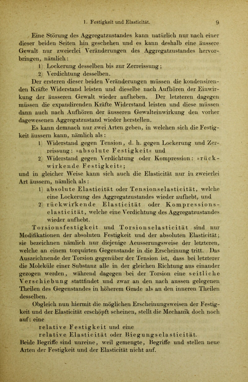 Eine Störung des Aggregatzustandes kann natürlich nur nach einer dieser beiden Seiten hin geschehen und es kann deshalb eine äussere Gewalt nur zweierlei Veränderungen des Aggregatzustandes hervor- bringen, nämlich: 1) Lockerung desselben bis zur Zerreissung; 2) Verdichtung desselben. Der ersteren dieser beiden Veränderungen müssen die kondensiren- den Kräfte Widerstand leisten und dieselbe nach Aufhören der Einwir- kung der äusseren Gewalt wieder auf heben. Der letzteren dagegen müssen die expandirenden Kräfte Widerstand leisten und diese müssen dann auch nach Aufhören der äusseren Gewalteinwirkung den vorher dagewesenen Aggregatzustand wieder lierstellen. Es kann demnach nur zwei Arten geben, in welchen sich die Festig- keit äussern kann, nämlich als : 1.) - Widerstand gegen Tension, d. h. gegen Lockerung und Zer- reissung : »absolute Festigkeit« und 2) Widerstand gegen Verdichtung oder Kompression: »rück- wirkende Festigkeit«; und in gleicher Weise kann sich auch die Elasticität nur in zweierlei Art äussern, nämlich als : 1) absolute Elasticität oder Tensionselasticität, welche eine Lockerung des Aggregatzustandes wieder aufhebt, und 2) rückwirkende Elasticität oder Kompressions- elasticität, welche eine Verdichtung des Aggregatzustandes wieder auf hebt. Torsionsfestigkeit und Torsionselasticität sind nur Modifikationen der absoluten Festigkeit und der absoluten Elasticität; sie bezeichnen nämlich nur diejenige Aeusserungsweise der letzteren, welche an einem torquirten Gegenstände in die Erscheinung tritt. Das Auszeichnende der Torsion gegenüber der Tension ist, dass bei letzterer die Moleküle einer Substanz alle in der gleichen Richtung aus einander gezogen werden, während dagegen bei der Torsion eine seitliche Verschiebung stattfindet und zwar an den nach aussen gelegenen Theilen des Gegenstandes in höherem Grade als an den inneren Theilen desselben. Obgleich nun hiermit die möglichen Erscheinungsweisen der Festig- keit und der Elasticität erschöpft scheinen, stellt die Mechanik doch noch auf: eine relative Festigkeit und eine relative Elasticität oder Biegungselasticität. Beide Begriffe sind unreine, weil gemengte, Begriffe und stellen neue Arten der Festigkeit und der Elasticität nicht auf.