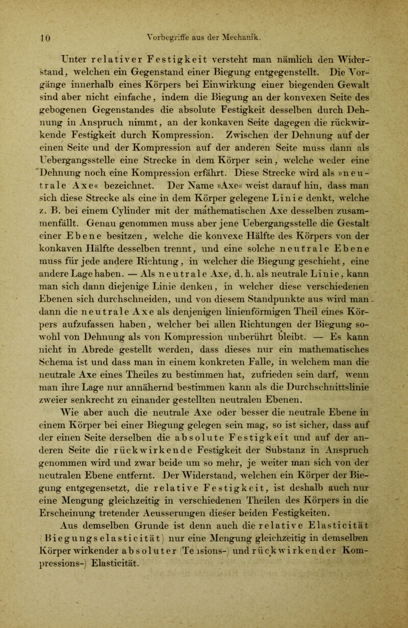 Unter relativer Festigkeit versteht man nämlich den Wider- stand, welchen ein Gegenstand einer Biegung entgegenstellt. Die Vor- gänge innerhalb eines Körpers bei Einwirkung einer biegenden Gewalt sind aber nicht einfache, indem die Biegung an der konvexen Seite des gebogenen Gegenstandes die absolute Festigkeit desselben durch Deh- nung in Anspruch nimmt, an der konkaven Seite dagegen die rückwir- kende Festigkeit durch Kompression. Zwischen der Dehnung auf der einen Seite und der Kompression auf der anderen Seite muss dann als Uebergangsstelle eine Strecke in dem Körper sein, welche weder eine Dehnung noch eine Kompression erfährt. Diese Strecke wird als »neu- trale Axe« bezeichnet. Der Name »Axe« weist darauf hin, dass man sich diese Strecke als eine in dem Körper gelegene Linie denkt, welche z. B. bei einem Cylinder mit der mathematischen Axe desselben zusam- menfällt. Genau genommen muss aber jene Uebergangsstelle die Gestalt einer Ebene besitzen, welche die konvexe Hälfte des Körpers von der konkaven Hälfte desselben trennt, und eine solche neutrale Ebene muss für jede andere Bichtung, in welcher die Biegung geschieht, eine andere Lage haben. — Als neutrale Axe, d. h. als neutrale Linie, kann man sich dann diejenige Linie denken, in welcher diese verschiedenen Ebenen sich durchschneiden, und von diesem Standpunkte aus wird man _ dann die neutrale Axe als denjenigen linienförmigen Theil eines Kör- pers aufzufassen haben, welcher bei allen Bichtungen der Biegung so- wohl von Dehnung als von Kompression unberührt bleibt. — Es kann nicht in Abrede gestellt werden, dass dieses nur ein mathematisches Schema ist und dass man in einem konkreten Falle, in welchem man die neutrale Axe eines Theiles zu bestimmen hat, zufrieden sein darf, wenn man ihre Lage nur annähernd bestimmen kann als die Durchschnittslinie zweier senkrecht zu einander gestellten neutralen Ebenen. Wie aber auch die neutrale Axe oder besser die neutrale Ebene in einem Körper bei einer Biegung gelegen sein mag, so ist sicher, dass auf der einen Seite derselben die absolute Festigkeit und auf der an- deren Seite die rückwirkende Festigkeit der Substanz in Anspruch genommen wird und zwar beide um so mehr, je weiter man sich von der neutralen Ebene entfernt. Der Widerstand, welchen ein Körper der Bie- gung entgegensetzt, die relative Festigkeit, ist deshalb auch nur eine Mengung gleichzeitig in verschiedenen Theilen des Körpers in die Erscheinung tretender Aeusserungen dieser beiden Festigkeiten. Aus demselben Grunde ist denn auch die relative Elasticität Biegungselasticität) nur eine Mengung gleichzeitig in demselben Körper wirkender absoluter Te isions-j und rückwirkender Kom- pression s-) Elasticität.