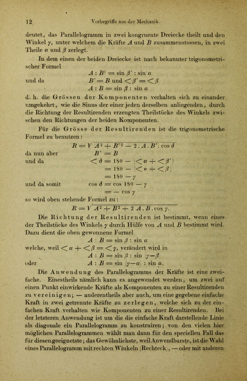 deutet, das Parallelogramm in zwei kongruente Dreiecke theilt und den Winkel y, unter welchem die Kräfte A und B zusammenstossen, in zwei Theile er und ß zerlegt. In dem einen der beiden Dreiecke ist nach bekannter trigonometri- scher Formel A : B' = sin ß' : sin*er und da B' = B und ßr — ß A : B — sin ß : sin er d. h. die Grössen der Komponenten verhalten sich zu einander umgekehrt, wie die Sinus der einer jeden derselben anliegenden, durch die Richtung der Resultirenden erzeugten Theilstücke des Winkels zwi- schen den Richtungen der beiden Komponenten. Für die Grösse der Resultirenden ist die trigonometrische Formel zu benutzen: B = V A ^ -J— B' 2 — 2 . A . B r. cos 6 da nun aber B' = B und da < ^ = 180 — « er -j- < ß') = 180 - (CaJrCß) — 180 — y und da somit cos ö — cos 180 — y — — cos y so wird oben stehende Formel zu : R = V A*1B*12 A. B. cos y. Die Richtung der Resultirenden ist bestimmt, wenn eines der Theilstücke des Winkels y durch Hülfe von A und B bestimmt wird. Dazu dient die oben gewonnene Formel A : B — sin ß : sin a welche, weil <^a <iß — <iy, verändert wird in A : B = sin ß : sin (/—/?! oder A : B = sin [y—er) : sin er. Die Anwendung des Parallelogramms der Kräfte ist eine zwei- fache. Einestheils nämlich kann es angewendet werden, um zwei auf einen Punkt ein wirkende Kräfte als Komponenten zu einer Resultirenden zu vereinigen; — anderentheils aber auch, um eine gegebene einfache Kraft in zwei getrennte Kräfte zu zerlegen, welche sich zu der ein- fachen Kraft verhalten wie Komponenten zu einer Resultirenden. Bei der letzteren Anwendung ist um die die einfache Kraft darstellende Linie als diagonale ein Parallelogramm zu konstruiren; von den vielen hier möglichen Parallelogrammen wählt man dann für den speciellen Fall das für diesen geeignetste; das Gewöhnlichste, weil Anwendbarste, ist die Wahl eines Parallelogramm mit rechten Winkeln (Rechteck , — oder mit anderen