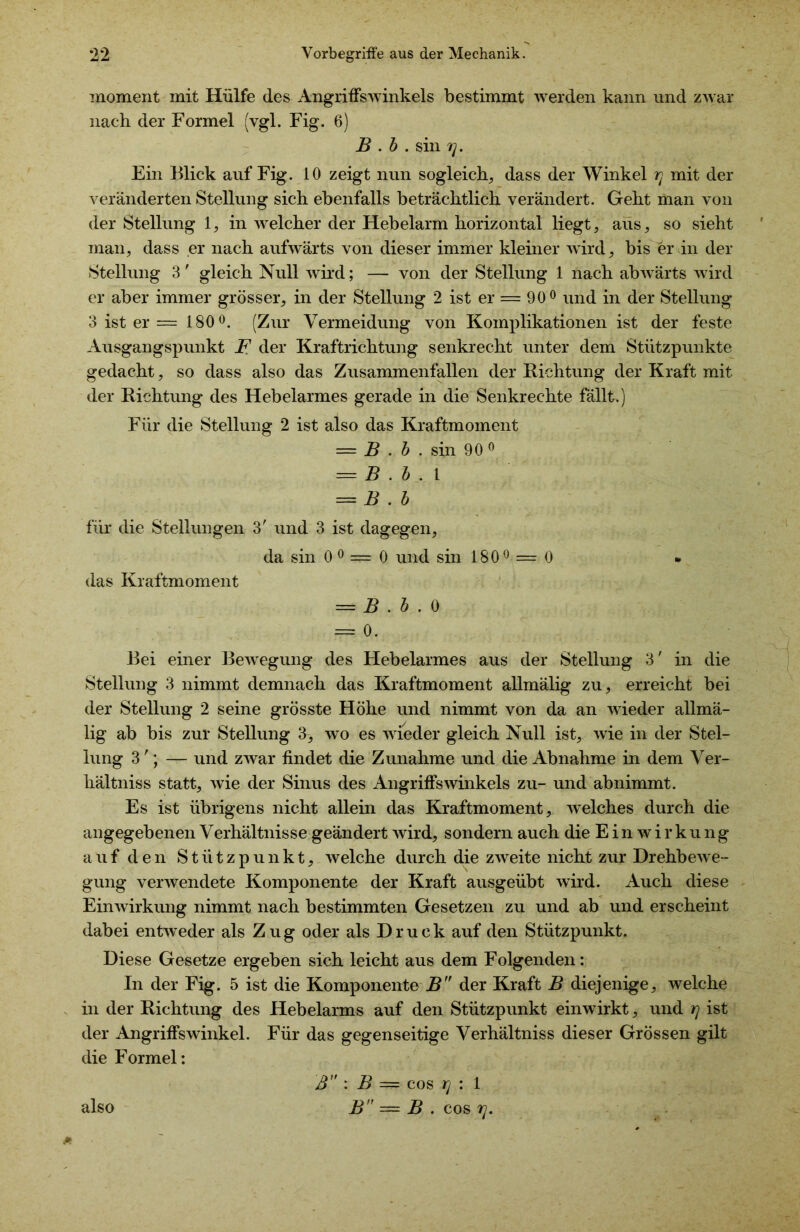 moment mit Hülfe des Angriffswinkels bestimmt werden kann und zwar nach der Formel (vgl. Fig. 6) B . b . sin 7], Ein Blick auf Fig. 10 zeigt nun sogleich, dass der Winkel rj mit der veränderten Stellung sich ebenfalls beträchtlich verändert. Geht man von der Stellung 1, in welcher der Hebelarm horizontal liegt, aus, so sieht man, dass er nach aufwärts von dieser immer kleiner wird, bis er in der Stellung 3' gleich Null wird; — von der Stellung 1 nach abwärts wird er aber immer grösser, in der Stellung 2 ist er = 90° und in der Stellung 3 ist er = 180°. (Zur Vermeidung von Komplikationen ist der feste Ausgangspunkt F der Kraftrichtung senkrecht unter dem Stützpunkte gedacht, so dass also das Zusammenfallen der Richtung der Kraft mit der Richtung des Hebelarmes gerade in die Senkrechte fällt.) Für die Stellung 2 ist also das Kraftmoment = B . b . sin 90 0 — B . b . \ — B . b für die Stellungen 3' und 3 ist dagegen, da sin 0 0 — 0 und sin 180° = 0 das Kraftmoment = B . b . 0 = 0. Bei einer Bewegung des Hebelarmes aus der Stellung 3' in die Stellung 3 nimmt demnach das Kraftmoment allmälig zu, erreicht bei der Stellung 2 seine grösste Höhe und nimmt von da an wieder allmä- lig ab bis zur Stellung 3, wo es wieder gleich Null ist, wie in der Stel- lung 3'; — und zwar findet die Zunahme und die Abnahme in dem Ver- hältniss statt, wie der Sinus des Angriffswinkels zu- und abnimmt. Es ist übrigens nicht allein das Kraftmoment, welches durch die angegebenen Verhältnisse geändert wird, sondern auch die Einwirkung auf den Stützpunkt, welche durch die zweite nicht zur Drehbewe- gung verwendete Komponente der Kraft ausgeübt wird. Auch diese Einwirkung nimmt nach bestimmten Gesetzen zu und ab und erscheint dabei entweder als Zug oder als Druck auf den Stützpunkt. Diese Gesetze ergeben sich leicht aus dem Folgenden: In der Fig. 5 ist die Komponente J5 der Kraft B diejenige, welche in der Richtung des Hebelarms auf den Stützpunkt einwirkt, und rj ist der Angriffswinkel. Für das gegenseitige Verhältniss dieser Grössen gilt die Formel: * also ß : B = cos rj : 1 B — B . cos tj.