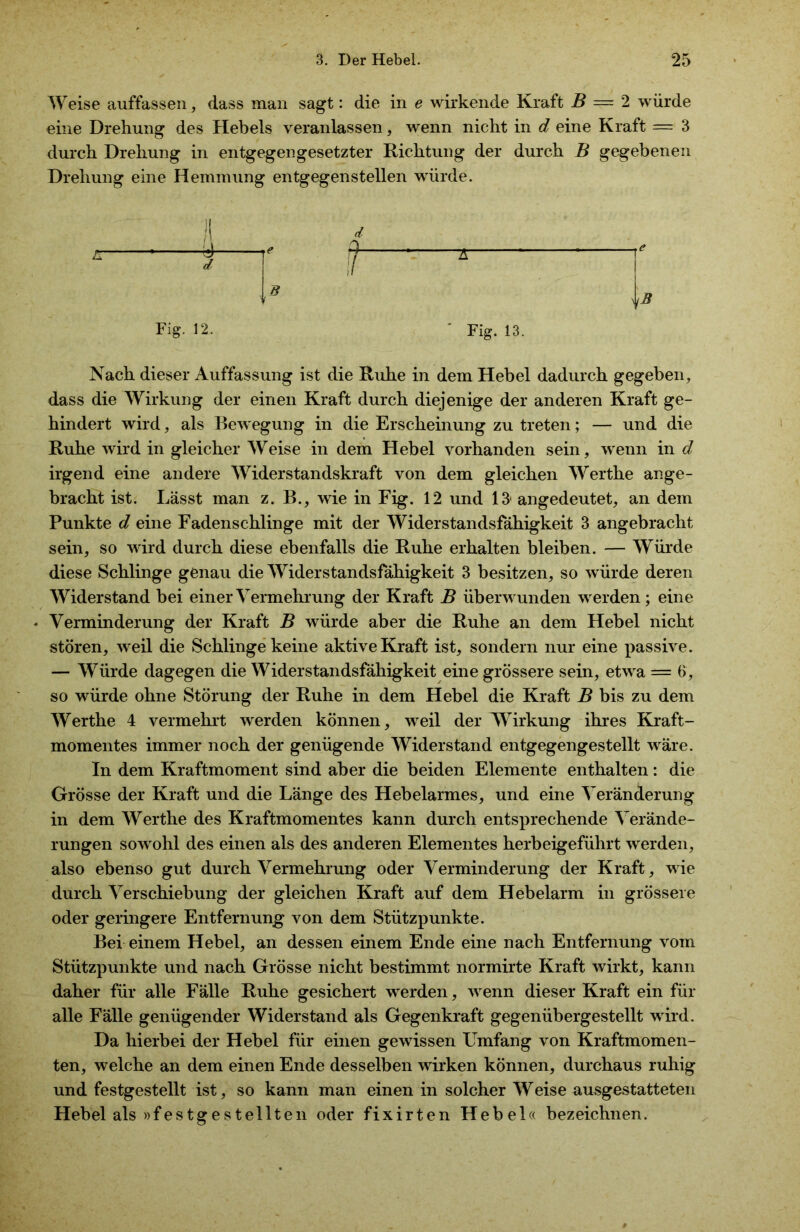 Weise auffassen, dass man sagt: die in e wirkende Kraft B — 2 würde eine Drehung des Hebels veranlassen, wenn nicht in d eine Kraft =■ 3 durch Drehung in entgegengesetzter Richtung der durch B gegebenen Drehung eine Hemmung entgegenstellen würde. B Fig. 12. Fig. 13. Nach dieser Auffassung ist die Ruhe in dem Hebel dadurch gegeben, dass die Wirkung der einen Kraft durch diejenige der anderen Kraft ge- hindert wird, als Bewegung in die Erscheinung zu treten; — und die Ruhe wird in gleicher Weise in dem Hebel vorhanden sein, wrenn in d irgend eine andere Widerstandskraft von dem gleichen Werthe ange- bracht ist. Lässt man z. B., wie in Fig. 12 und 13' angedeutet, an dem Punkte d eine Fadenschlinge mit der Widerstandsfähigkeit 3 angebracht sein, so wird durch diese ebenfalls die Ruhe erhalten bleiben. — Würde diese Schlinge genau die Widerstandsfähigkeit 3 besitzen, so würde deren Widerstand bei einer Vermehrung der Kraft B überwunden werden; eine Verminderung der Kraft B würde aber die Ruhe an dem Hebel nicht stören, weil die Schlinge keine aktive Kraft ist, sondern nur eine passive. — Würde dagegen die Widerstandsfähigkeit eine grössere sein, etwa = 6, so würde ohne Störung der Ruhe in dem Hebel die Kraft B bis zu dem Werthe 4 vermehrt werden können, weil der Wirkung ihres Kraft- momentes immer noch der genügende Widerstand entgegengestellt wäre. In dem Kraftmoment sind aber die beiden Elemente enthalten: die Grösse der Kraft und die Länge des Hebelarmes, und eine Veränderung in dem Werthe des Kraftmomentes kann durch entsprechende Verände- rungen sowohl des einen als des anderen Elementes herbeigeführt werden, also ebenso gut durch Vermehrung oder Verminderung der Kraft, wie durch Verschiebung der gleichen Kraft auf dem Hebelarm in grössere oder geringere Entfernung von dem Stützpunkte. Bei einem Hebel, an dessen einem Ende eine nach Entfernung vom Stützpunkte und nach Grösse nicht bestimmt normirte Kraft wirkt, kann daher für alle Fälle Ruhe gesichert werden, wenn dieser Kraft ein für alle Fälle genügender Widerstand als Gegenkraft gegenübergestellt wird. Da hierbei der Hebel für einen gewissen Umfang von Kraftmomen- ten, welche an dem einen Ende desselben wirken können, durchaus ruhig und festgestellt ist, so kann man einen in solcher Weise ausgestatteten Hebel als »festgestellten oder fixirten Hebel« bezeichnen.