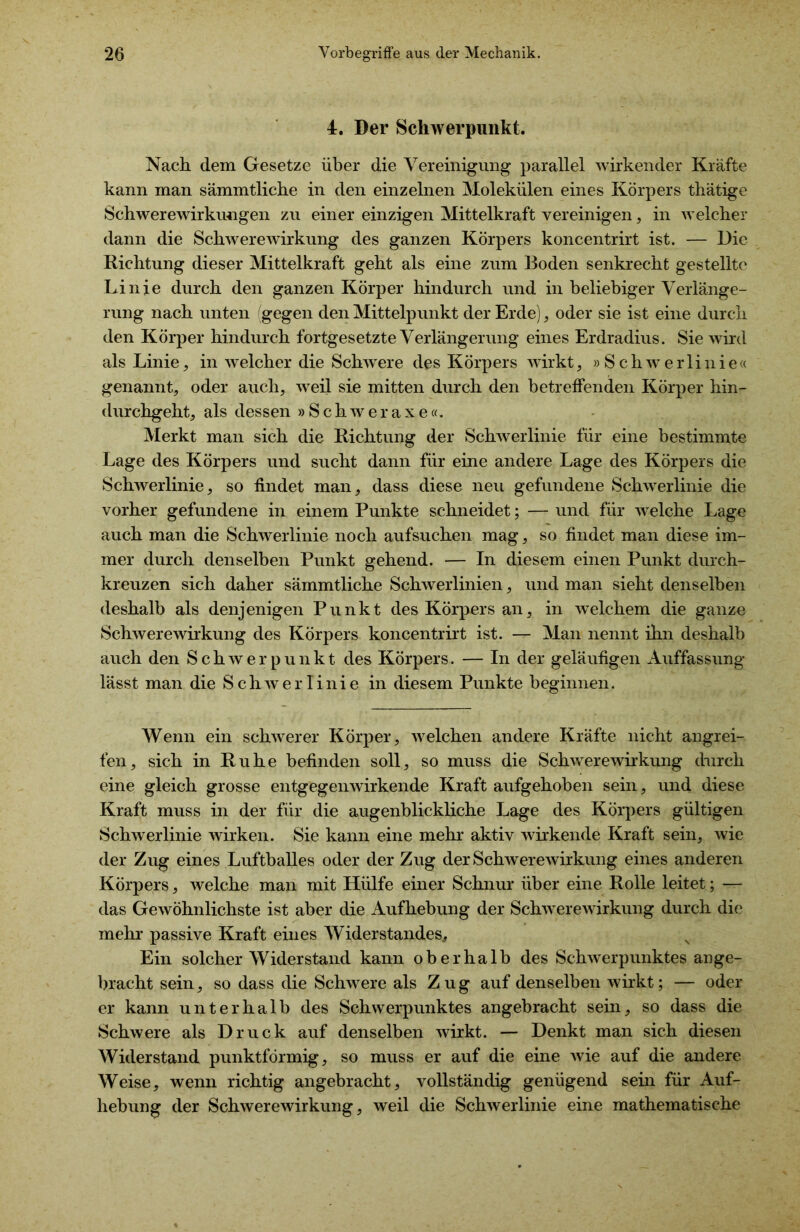 4. Der Schwerpunkt. Nach dem Gesetze über die Vereinigung parallel wirkender Kräfte kann man sämmtliche in den einzelnen Molekülen eines Körpers thätige Schwerewirkungen zu einer einzigen Mittelkraft vereinigen, in welcher dann die Schwerewirkung des ganzen Körpers koncentrirt ist. — Die Richtung dieser Mittelkraft geht als eine zum Boden senkrecht gestellte Linie durch den ganzen Körper hindurch und in beliebiger Verlänge- rung nach unten (gegen den Mittelpunkt der Erde), oder sie ist eine durch den Körper hindurch fortgesetzte Verlängerung eines Erdradius. Sie wird als Linie, in welcher die Schwere des Körpers wirkt, »Schwerlinie« genannt, oder auch, weil sie mitten durch den betreffenden Körper hin- durchgeht, als dessen » SchAveraxe«. Merkt man sich die Richtung der Schwerlinie für eine bestimmte Lage des Körpers und sucht dann für eine andere Lage des Körpers die Schwerlinie, so findet man, dass diese neu gefundene Schwerlinie die vorher gefundene in einem Punkte schneidet; — und für welche Lage auch man die Schwerlinie noch aufsuchen mag, so findet man diese im- mer durch denselben Punkt gehend. — In diesem einen Punkt durch- kreuzen sich daher sämmtliche Schwerlinien, und man sieht denselben deshalb als denjenigen Punkt des Körpers an, in welchem die ganze Schwerewirkung des Körpers koncentrirt ist. — Man nennt ihn deshalb auch den Schwerpunkt des Körpers. — In der geläufigen Auffassung lässt man die Schwerlinie in diesem Punkte beginnen. Wenn ein schwerer Körper, welchen andere Kräfte nicht angrei- fen, sich in Ruhe befinden soll, so muss die Schwerewirkung durch eine gleich grosse entgegen wirkende Kraft aufgehoben sein, und diese Kraft muss in der für die augenblickliche Lage des Körpers gültigen Schwerlinie wirken. Sie kann eine mehr aktiv wirkende Kraft sein, wie der Zug eines Luftballes oder der Zug der Schwerewirkung eines anderen Körpers, welche man mit Hülfe einer Schnur über eine Rolle leitet; — das Gewöhnlichste ist aber die Aufhebung der Schwerewirkung durch die mehr passive Kraft eines Widerstandes* Ein solcher Widerstand kann oberhalb des Schwerpunktes ange- bracht sein, so dass die Schwere als Zug auf denselben wirkt; — oder er kann unterhalb des Schwerpunktes angebracht sein, so dass die Schwere als Druck auf denselben wirkt. — Denkt man sich diesen Widerstand punktförmig, so muss er auf die eine wie auf die andere Weise, wenn richtig angebracht, vollständig genügend sein für Auf- hebung der Schwerewirkung, weil die Schwerlinie eine mathematische