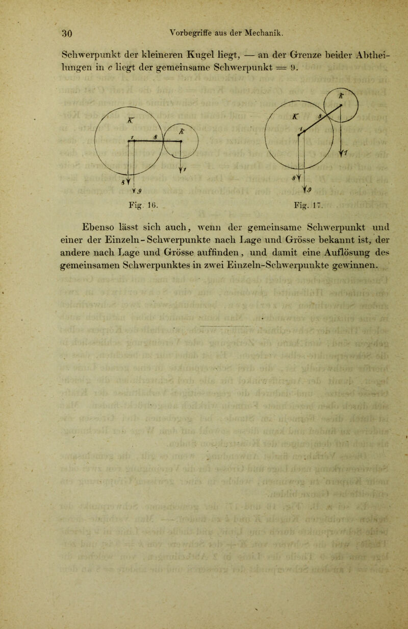 Schwerpunkt der kleineren Kugel liegt, — an der Grenze beider Abtliei- lungen in c liegt der gemeinsame Schwerpunkt = 9. Ebenso lässt sich auch, wenn der gemeinsame Schwerpunkt und einer der Einzeln-Schwerpunkte nach Lage und Grösse bekannt ist, der andere nach Lage und Grösse auffinden, und damit eine Auflösung des gemeinsamen Schwerpunktes in zwei Einzeln-Schwerpunkte gewinnen.
