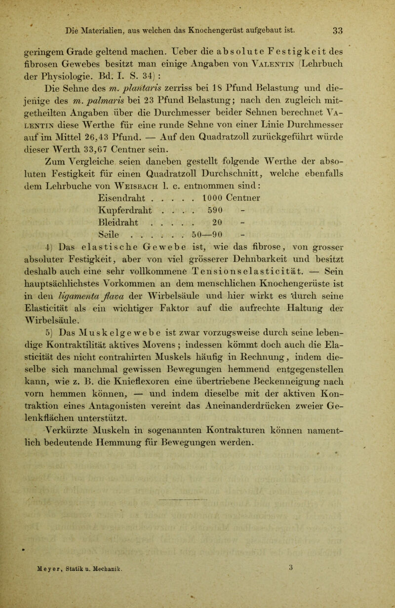 geringem Grade geltend machen. Ueber die absolute Festigkeit des fibrösen Gewebes besitzt man einige Angaben von Valentin (Lehrbuch der Physiologie. Bd. I. S. 34) : Die Sehne des m. plantaris zerriss bei 18 Pfund Belastung und die- jenige des m. palmaris bei 23 Pfund Belastung; nach den zugleich mit- getheilten Angaben über die Durchmesser beider Sehnen berechnet Va- lentin diese Werthe für eine runde Sehne von einer Linie Durchmesser auf im Mittel 26,43 Pfund. — Auf den Quadratzoll zurückgeführt würde dieser Werth 33,67 Centner sein. Zum Vergleiche seien daneben gestellt folgende Werthe der abso- luten Festigkeit für einen Quadratzoll Durchschnitt, welche ebenfalls dem Lehrbuche von Weisbach 1. c. entnommen sind: Eisendraht 1000 Centner Kupfer draht .... 590 Bleidraht 20 Seile 50—90 4) Das elastische Gewebe ist, wie das fibröse, von grosser absoluter Festigkeit, aber von viel grösserer Dehnbarkeit und besitzt deshalb auch eine sehr vollkommene Tensionselasticität. — Sein hauptsächlichstes Vorkommen an dem menschlichen Knochengerüste ist in den ligamenta flava der Wirbelsäule und hier wirkt es 'durch seine Elasticität als ein wichtiger Faktor auf die aufrechte Haltung der Wirbelsäule. 5) Das Muskelgewebe ist zwar vorzugsweise durch seine leben- dige Kontraktilität aktives Movens ; indessen kömmt doch auch die Ela- sticität des nicht contrahirten Muskels häufig in Rechnung, indem die- selbe sich manchmal gewissen Bewegungien hemmend entgegenstellen kann, wie z. B. die Knieflexoren eine übertriebene Beckenneigung nach vorn hemmen können, — und indem dieselbe mit der aktiven Kon- traktion eines Antagonisten vereint das Aneinanderdrücken zweier Ge- lenkflächen unterstützt. Verkürzte Muskeln in sogenannten Kontrakturen können nament- lich bedeutende Hemmung für Bewegungen werden. Meyer, Statik u. Mechanik. 3