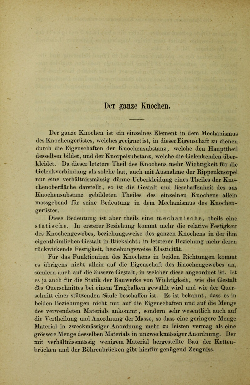 Der ganze Knochen. Der ganze Knochen ist ein einzelnes Element in dem Mechanismus des Knochengerüstes, welches geeignet ist, in dieser Eigenschaft zu dienen durch die Eigenschaften der Knochensubstanz, welche den Haupttheil desselben bildet, und der Knorpelsubstanz, welche die Gelenkenden über- kleidet. Da dieser letztere Theil des Knochens mehr Wichtigkeit für die Gelenkverbindung als solche hat, auch mit Ausnahme der Rippenknorpel nur eine verhältnissmässig dünne Ueberkleidung eines Theiles der Kno- chenoberfläche darstellt, so ist die Gestalt und Beschaffenheit des aus Knochensubstanz gebildeten Theiles des einzelnen Knochens allein massgebend für seine Bedeutung in dem Mechanismus des Knochen- gerüstes. Diese Bedeutung ist aber theils eine mechanische, theils eine statische. In erster er Beziehung kommt mehr die relative Festigkeit des Knochengewebes, beziehungsweise des ganzen Knochens in der ihm eigenthümlichen Gestalt in Rücksicht; in letzterer Beziehung mehr deren rückwirkende Festigkeit, beziehungsweise Elasticität. Für das Funktioniren des Knochens in beiden Richtungen kommt es übrigens nicht allein auf die Eigenschaft des Knochengewebes an, sondern auch auf die äussere Gestalt, in welcher diese angeordnet ist. Ist es ja auch für die Statik der Bauwerke von Wichtigkeit, wie die Gestalt des Querschnittes bei einem Tragbalken gewählt wird und wie der Quer- schnitt einer stützenden Säule beschaffen ist. Es ist bekannt, dass es in beiden Beziehungen nicht nur auf die Eigenschaften und auf die Menge des verwendeten Materials ankommt, sondern sehr wesentlich auch auf die Vertheilung und Anordnung der Masse, so dass eine geringere Menge Material in zweckmässiger Anordnung mehr zu leisten vermag als eine grössere Menge desselben Materials in unzweckmässiger Anordnung. Der mit verhältnissmässig wenigem Material hergestellte Bau der Ketten- brücken und der Röhrenbrücken gibt hierfür genügend Zeugniss.