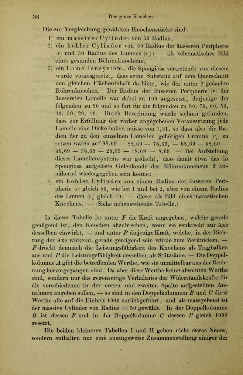 Die zur Vergleichung gewählten Knochenstücke sind: 1) ein massiver Cylinder von 50 Radius; 2) ein hohler Cylinder von 50 Radius der äusseren Peripherie (r) und 30 Radius' des Lumens (rj ; — als schematisches Bild eines gesunden Röhrenknochens; 3) ein Lamellensystem, die Spongiosa vertretend; von diesem wurde vorausgesetzt, dass seine Substanz auf dem Querschnitt den gleichen Flächeninhalt darbiete, wie der unter 2 gedachte Röhrenknochen. Der Radius der äusseren Peripherie (r) der äussersten Lamelle war dabei zu 100 angesetzt, derjenige der folgenden zu 90 und so fort für die folgenden zu 80, 70, 60, 50, 40, 30, 20, 10. Durch Berechnung wurde sodann gefunden, dass zur Erfüllung der vorher angegebenen Voraussetzung jede Lamelle eine Dicke haben müsse von 1,31, so dass also die Ra- dien der zu den einzelnen Lamellen gehörigen Lumina (rj zu setzen waren auf 98,69 — 88,69 — 78,69, — 68,69 — 58,69 — 48,69 — 38,69 — 28,69 — 18,69 — 8,69. — Bei Aufstellung dieses Lamellensystems war gedacht, dass damit etwa das in Spongiosa aufgelöste Gelenkende des Röhrenknochens 2 an- nähernd wiedergegeben sein könne; 4) ein hohler Cylinder von einem Radius der äusseren Peri- pherie [r) gleich 50, wie bei 1 und bei 2, aber von einem Badius des Lumen (rj gleich 40; — dieser als Bild eines marastischen Knochens. — (Siehe nebenstehende Tabelle.) In dieser Tabelle ist unter F die Kraft angegeben, welche gerade genügend ist, den Knochen abzubrechen, wenn sie senkrecht zur Axe desselben einwirkt, — und unter P diejenige Kraft, welche, in der Rich- tung der Axe wirkend, gerade genügend sein würde zum Zerknicken, — F drückt demnach die Leistungsfähigkeit des Knochens als Tragbalken aus und P die Leistungsfähigkeit desselben als Stützsäule. — Die Doppel- kolumne A gibt die betreffenden Werthe, wie sie unmittelbar aus der Rech- nung hervorgegangen sind. Da aber diese Werthe keine absoluten Werthe sind, sondern nur das gegenseitige Verhältniss der Widerstandskräfte für die verschiedenen in der ersten und zweiten Spalte aufgestellten An- nahmen angeben sollen, — so sind in den Doppelkolumnen B und C diese Werthe alle auf die Einheit 1000 zurückgeführt, und als massgebend ist der massive Cylinder von Radius — 5>0 gewählt. In der Doppelkolumne B ist dessen F und in der Doppelkolumne C dessen P gleich 1000 gesetzt. Die beiden kleineren Tabellen I und II geben nicht etwas Neues, sondern enthalten nur eine auszugsweise Zusammenstellung einiger der