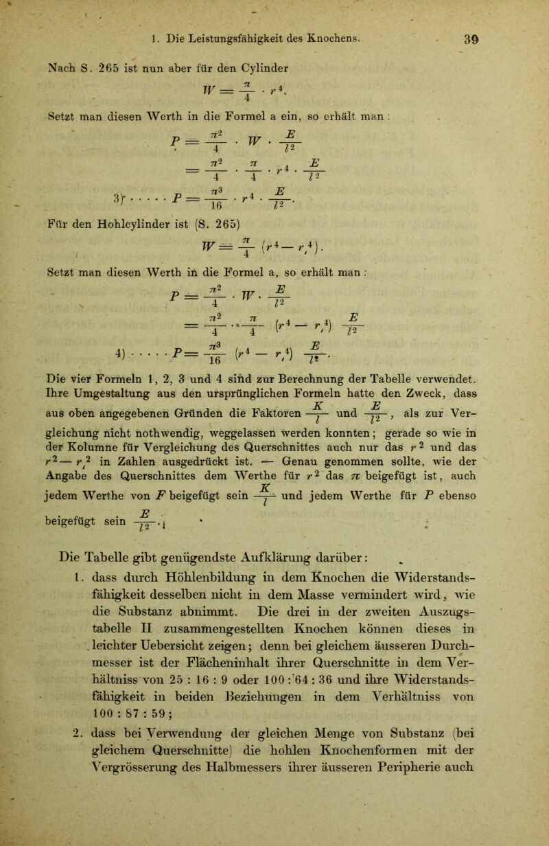 Nach S. 265 ist nun aber für den Cylinder W= -j- • r*. Setzt man diesen Werth in die Formel a ein, so erhält man . 7*2 E P = 4 4 E = J^.r 16 W 12 JL . ri . JL 4 ^2 E_ 12 Für den Hohlcylinder ist (S. 265) W= 4- fr*— r 4). 4 \ ' 1 Setzt man diesen Werth in die Formel a, so erhält man : s 4) P = 7*2 T 7*2 T~ 7*3 16' • W.-1L 12 —f- fr4-'/} Z2 Die vier Formeln 1, 2, 3 und 4 sind zur Berechnung der Tabelle verwendet. Ihre Umgestaltung aus den ursprünglichen Formeln hatte den Zweck, dass K E aus oben angegebenen Gründen die Faktoren —j— und -p—, als zur Ver- gleichung nicht nothwendig, weggelassen werden konnten; gerade so wie in der Kolumne für Vergleichung des Querschnittes auch nur das r 2 und das r2—r2 in Zahlen ausgedrückt ist. — Genau genommen sollte, wie der Angabe des Querschnittes dem Werthe für r2 das n beigefügt ist, auch jedem Werthe von F beigefügt sein —j— und jedem Werthe für P ebenso beigefügt sein -p--j Die Tabelle gibt genügendste Aufklärung darüber: 1. dass durch Höhlenbildung in dem Knochen die Widerstands- fähigkeit desselben nicht in dem Masse vermindert wird 5 wie die Substanz abnimmt. Die drei in der zweiten Auszugs- tabelle II zusammengestellten Knochen können dieses in leichter Uebersicht zeigen; denn bei gleichem äusseren Durch- messer ist der Flächeninhalt ihrer Querschnitte in dem Ver- hältniss von 25 : 16 : 9 oder 100 :64 : 36 und ihre Widerstands- fähigkeit in beiden Beziehungen in dem Verhältniss von 100 : 87 : 59 ; 2. dass bei Verwendung der gleichen Menge von Substanz (bei gleichem Querschnitte) die hohlen Knochenformen mit der Vergrösserung des Halbmessers ihrer äusseren Peripherie auch