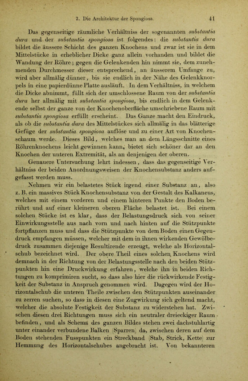 Das gegenseitige räumliche Verhältniss der sogenannten substantia dura und der substantia spongiosa ist folgendes: die substantia dura bildet die äussere Schicht des ganzen Knochens und zwar ist sie in dem Mittelstücke in erheblicher Dicke ganz allein vorhanden und bildet die Wandung der Röhre ; gegen die Gelenkenden hin nimmt sie, dem zuneh- menden Durchmesser dieser entsprechend, an äusserem Umfange zu, wird aber allmälig dünner, bis sie endlich in der Nähe des Gelenkknor- pels in eine papierdünne Platte ausläuft. In dem Verhältniss, in welchem die Dicke abnimmt, füllt sich der umschlossene Raum von der substantia dura her allmälig mit substantia spongiosa, bis endlich in dem Gelenk- ende seihst der ganze von der Knochenoberfläche umschriebene Raum mit substantia spongiosa erfüllt erscheint. Das Ganze macht den Eindruck, als ob die substantia dura des Mittelstückes sich allmälig in das blätterige Gefüge der substantia spongiosa auflöse und zu einer Art von Knochen- schaum werde. Dieses Bild, welches man an dem Längsschnitte eines Röhrenknochens leicht gewinnen kann, bietet sich schöner dar an den Knochen der unteren Extremität, als an denjenigen der oberen. Genauere Untersuchung lehrt indessen, dass das gegenseitige Ver- hältniss der beiden Anordnungsweisen der Knochensubstanz anders auf- gefasst werden muss. Nehmen wir ein belastetes Stück irgend einer Substanz an, also z. B. ein massives Stück Knochensubstanz von der Gestalt des Kalkaneus, welches mit einem vorderen und einem hinteren Punkte den Boden be- rührt und auf einer kleineren oberen Fläche belastet ist. Bei einem solchen Stücke ist es klar, dass der Belastungsdruck sich von seiner Einwirkungsstelle aus nach vorn und nach hinten auf die Stützpunkte fortpflanzen muss und dass die Stützpunkte von dem Boden einen Gegen- druck empfangen müssen, welcher mit dem in ihnen wirkenden Gewölbe- druck zusammen diejenige Resultirende erzeugt, welche als Horizontal- schub bezeichnet wird. Der obere Theil eines solchen Knochens wird demnach in der Richtung von der Belastungsstelle nach den beiden Stütz- punkten hin eine Druckwirkung erfahren, welche ihn in beiden Rich- tungen zu komprimiren sucht, so dass also hier die rückwirkende Festig- keit der Substanz in Anspruch genommen wird. Dagegen wird der Ho- rizontalschub die unteren Theile zwischen den Stützpunkten auseinander zu zerren suchen, so dass in diesen eine Zugwirkung sich geltend macht, welcher die absolute Festigkeit der Substanz zu widerstehen hat. Zwi- schen diesen drei Richtungen muss sich ein neutraler dreieckiger Raum befinden, und als Schema des ganzen Bildes stehen zwei dachstuhlartig unter einander verbundene Balken (Sparren) da-, zwischen deren auf dem Boden stehenden Fusspunkten ein Streckband (Stab, Strick, Kette) zur Hemmung des Horizontalschubes angebracht ist. Von bekannteren