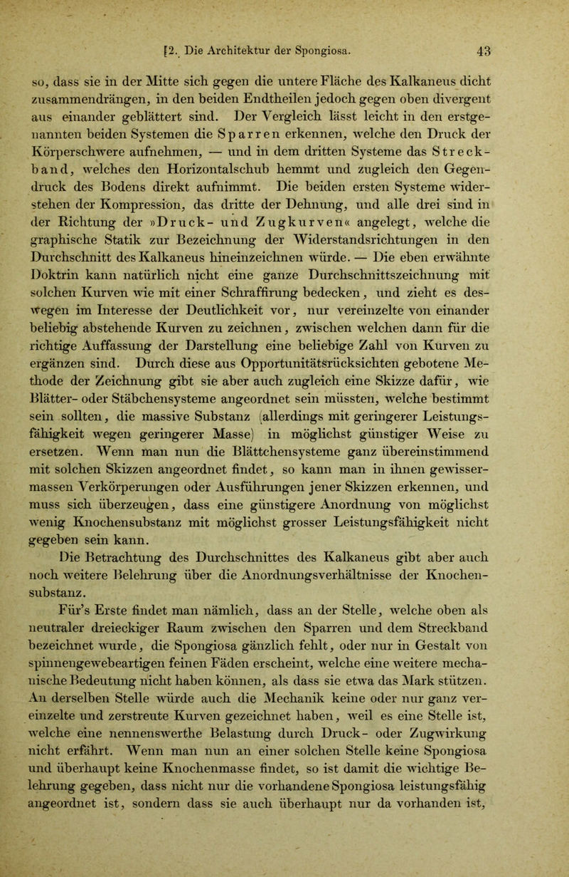 so, dass sie in der Mitte sich gegen die untere Fläche des Kalkaneus dicht zusammen drängen, in den beiden Endtheilen jedoch gegen oben divergent aus einander geblättert sind. Der Vergleich lässt leicht in den erstge- nannten beiden Systemen die Sparren erkennen, welche den Druck der Körperschwere aufnehmen, — und in dem dritten Systeme das Streck- band, welches den Horizontalschub hemmt und zugleich den Gegen- druck des Bodens direkt aufnimmt. Die beiden ersten Systeme wider- stehen der Kompression, das dritte der Dehnung, und alle drei sind in der Richtung der »Druck- und Zugkurven« angelegt, welche die graphische Statik zur Bezeichnung der Widerstandsrichtungen in den Durchschnitt des Kalkaneus hineinzeichnen würde. — Die eben erwähnte Doktrin kann natürlich nicht eine ganze Durchschnittszeichnung mit solchen Kurven wie mit einer Schraffirung bedecken, und zieht es des- wegen im Interesse der Deutlichkeit vor, nur vereinzelte von einander beliebig abstehende Kurven zu zeichnen, zwischen welchen dann für die richtige Auffassung der Darstellung eine beliebige Zahl von Kurven zu ergänzen sind. Durch diese aus Opportunitätsrücksichten gebotene Me- thode der Zeichnung gibt sie aber auch zugleich eine Skizze dafür, wie Blätter- oder Stäbchensysteme angeordnet sein müssten, welche bestimmt sein sollten, die massive Substanz (allerdings mit geringerer Leistungs- fähigkeit wegen geringerer Masse) in möglichst günstiger Weise zu ersetzen. Wenn man nun die Blättchensysteme ganz übereinstimmend mit solchen Skizzen angeordnet findet, so kann man in ihnen gewisser- massen Verkörperungen oder Ausführungen jener Skizzen erkennen, und muss sich überzeugen, dass eine günstigere Anordnung von möglichst wenig Knochensubstanz mit möglichst grosser Leistungsfähigkeit nicht gegeben sein kann. Die Betrachtung des Durchschnittes des Kalkaneus gibt aber auch noch weitere Belehrung über die Anordnungsverhältnisse der Knochen- substanz. Für’s Erste findet man nämlich, dass an der Stelle, welche oben als neutraler dreieckiger Raum zwischen den Sparren und dem Streckband bezeichnet wurde, die Spongiosa gänzlich fehlt, oder nur in Gestalt von spinnengewebeartigen feinen Fäden erscheint, welche eine weitere mecha- nische Bedeutung nicht haben können, als dass sie etwa das Mark stützen. An derselben Stelle würde auch die Mechanik keine oder nur ganz ver- einzelte und zerstreute Kurven gezeichnet haben, weil es eine Stelle ist, welche eine nennenswerthe Belastung durch Druck- oder Zugwirkung nicht erfährt. Wenn man nun an einer solchen Stelle keine Spongiosa und überhaupt keine Knochenmasse findet, so ist damit die wichtige Be- lehrung gegeben, dass nicht nur die vorhandene Spongiosa leistungsfähig angeordnet ist, sondern dass sie auch überhaupt nur da vorhanden ist.