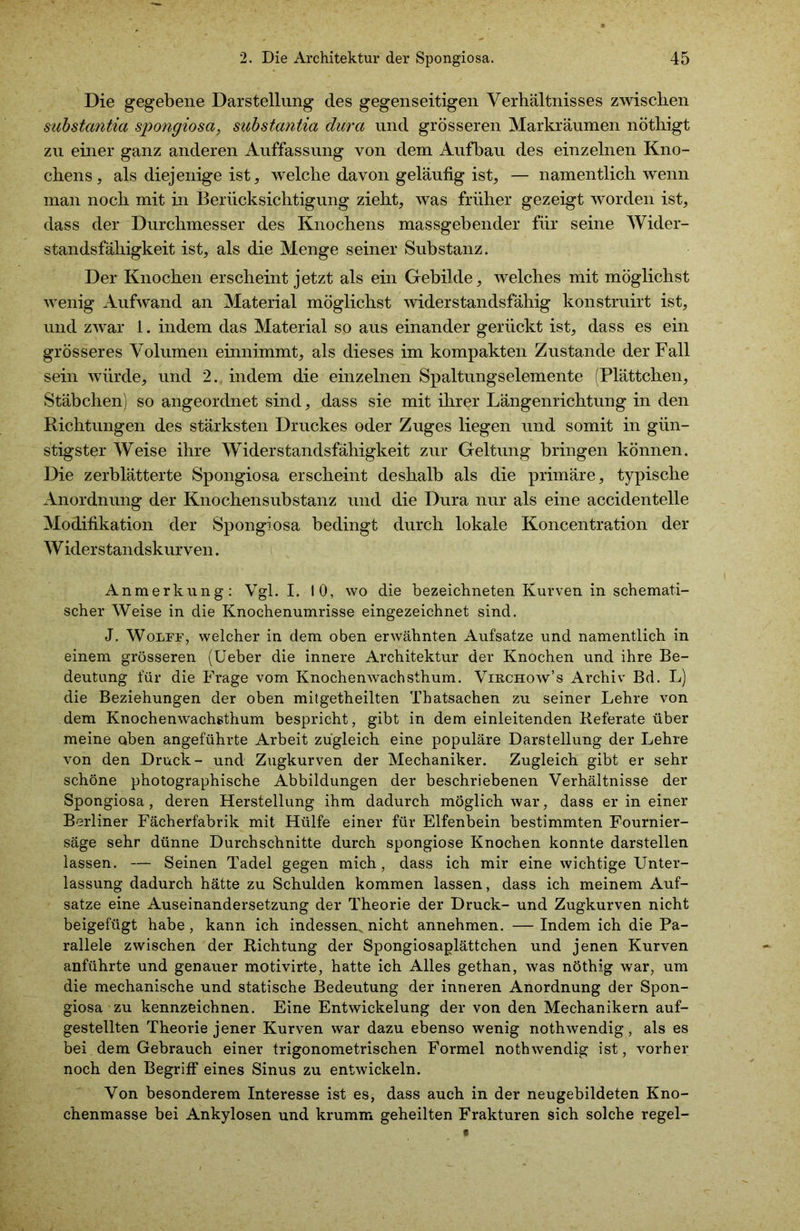 Die gegebene Darstellung des gegenseitigen Verhältnisses zwischen substantia Spongiosa, substantia dura und grösseren Markräumen nöthigt zu einer ganz anderen Auffassung von dem Aufbau des einzelnen Kno- chens, als diejenige ist, welche davon geläufig ist, — namentlich wenn man noch mit in Berücksichtigung zieht, was früher gezeigt worden ist, dass der Durchmesser des Knochens massgebender für seine Wider- standsfähigkeit ist, als die Menge seiner Substanz. Der Knochen erscheint jetzt als ein Gebilde, welches mit möglichst wenig Aufwand an Material möglichst widerstandsfähig konstruirt ist, und zwar 1. indem das Material so aus einander gerückt ist, dass es ein grösseres Volumen einnimmt, als dieses im kompakten Zustande der Fall sein würde, und 2. indem die einzelnen Spaltungselemente (Plättchen, Stäbchen) so angeordnet sind, dass sie mit ihrer Längenrichtung in den Richtungen des stärksten Druckes oder Zuges liegen und somit in gün- stigster Weise ihre Widerstandsfähigkeit zur Geltung bringen können. Die zerblätterte Spongiosa erscheint deshalb als die primäre, typische Anordnung der Knochensubstanz und die Dura nur als eine accidentelle Modifikation der Spongiosa bedingt durch lokale Koncentration der W iderstandskurven. Anmerkung: Vgl. I. 10, wo die bezeichneten Kurven in schemati- scher Weise in die Knochenumrisse eingezeichnet sind. J. Wolff, welcher in dem oben erwähnten Aufsatze und namentlich in einem grösseren (lieber die innere Architektur der Knochen und ihre Be- deutung für die Frage vom Knochenwachsthum. Virchow’s Archiv Bd. L) die Beziehungen der oben mitgetheilten Thatsachen zu seiner Lehre von dem Knochenwachsthum bespricht, gibt in dem einleitenden Referate über meine oben angeführte Arbeit zugleich eine populäre Darstellung der Lehre von den Druck - und Zugkurven der Mechaniker. Zugleich gibt er sehr schöne photographische Abbildungen der beschriebenen Verhältnisse der Spongiosa, deren Herstellung ihm dadurch möglich war, dass er in einer Berliner Fächerfabrik mit Hülfe einer für Elfenbein bestimmten Fournier- säge sehr dünne Durchschnitte durch spongiose Knochen konnte darstellen lassen. — Seinen Tadel gegen mich, dass ich mir eine wichtige Unter- lassung dadurch hätte zu Schulden kommen lassen, dass ich meinem Auf- sätze eine Auseinandersetzung der Theorie der Druck- und Zugkurven nicht beigefügt habe, kann ich indessen, nicht annehmen. — Indem ich die Pa- rallele zwischen der Richtung der Spongiosaplättchen und jenen Kurven anführte und genauer motivirte, hatte ich Alles gethan, was nöthig war, um die mechanische und statische Bedeutung der inneren Anordnung der Spon- giosa zu kennzeichnen. Eine Entwickelung der von den Mechanikern auf- gestellten Theorie jener Kurven war dazu ebenso wenig nothwendig, als es bei dem Gebrauch einer trigonometrischen Formel nothwendig ist, vorher noch den Begriff eines Sinus zu entwickeln. Von besonderem Interesse ist es, dass auch in der neugebildeten Kno- chenmasse bei Ankylosen und krumm geheilten Frakturen sich solche regel-