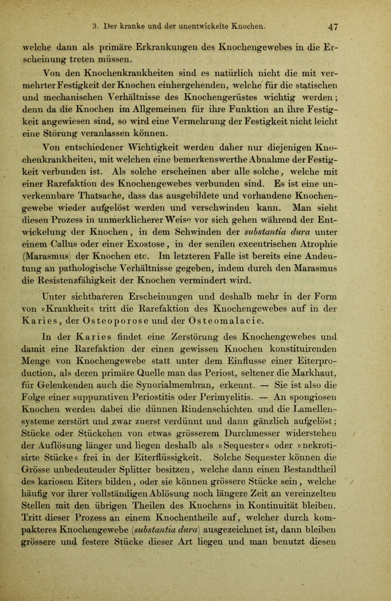 welche dann als primäre Erkrankungen des Knochengewebes in die Er- scheinung treten müssen. Von den Knochenkrankheiten sind es natürlich nicht die mit ver- mehrter Festigkeit der Knochen einhergehenden, welche für die statischen und mechanischen Verhältnisse des Knochengerüstes wichtig werden; denn da die Knochen im Allgemeinen für ihre Funktion an ihre Festig- keit angewiesen sind, so wird eine Vermehrung der Festigkeit nicht leicht eine Störung veranlassen können. Von entschiedener Wichtigkeit werden daher nur diejenigen Kno- chenkrankheiten, mit welchen eine bemerkenswerthe Abnahme der Festig- keit verbunden ist. Als solche erscheinen aber alle solche, welche mit einer Rarefaktion des Knochengewebes verbunden sind. Es ist eine un- verkennbare Thatsache, dass das ausgebildete und vorhandene Knochen- gewebe wieder aufgelöst werden und verschwinden kann. Man sieht diesen Prozess in unmerklicherer Weise vor sich gehen während der Ent- wickelung der Knochen, in dem Schwinden der substantia dura unter einem Callus oder einer Exostose, in der senilen excentrischen Atrophie (Marasmus) der Knochen etc. Im letzteren Falle ist bereits eine Andeu- tung an pathologische Verhältnisse gegeben, indem durch den Marasmus die Resistenzfähigkeit der Knochen vermindert wird. Unter sichtbareren Erscheinungen und deshalb mehr in der Form von »Krankheit« tritt die Rarefaktion des Knochengewebes auf in der Karies, der Osteoporose und der Osteomalacie. In der Karies findet eine Zerstörung des Knochengewebes und damit eine Rarefaktion der einen gewissen Knochen konstituirenden Menge von Knochengewebe statt unter dem Einflüsse einer Eiterpro- duction, als deren primäre Quelle man das Periost, seltener die Markhaut, für Gelenkenden auch die Synorialmembran, erkennt. — Sie ist also die Folge einer suppurativen Periostitis oder Perimyelitis. — An spongiösen Knochen werden dabei die dünnen Rindenschichten und die Lamellen- systeme zerstört und zwar zuerst verdünnt und dann gänzlich aufgelöst; Stücke oder Stückchen von etwas grösserem Durchmesser widerstehen der Auflösung länger und liegen deshalb als » Sequester« oder »nekroti- sirte Stücke« frei in der Eiterflüssigkeit. Solche Sequester können die Grösse unbedeutender Splitter besitzen, welche dann einen Bestandtheil des kariösen Eiters bilden, oder sie können grössere Stücke sein, welche häufig vor ihrer vollständigen Ablösung noch längere Zeit an vereinzelten Stellen mit den übrigen Theilen des Knochens in Kontinuität bleiben. Tritt dieser Prozess an einem Knochentheile auf, welcher durch kom- pakteres Knochengewebe [substantia dura) ausgezeichnet ist, dann bleiben grössere und festere Stücke dieser Art liegen und man benutzt diesen