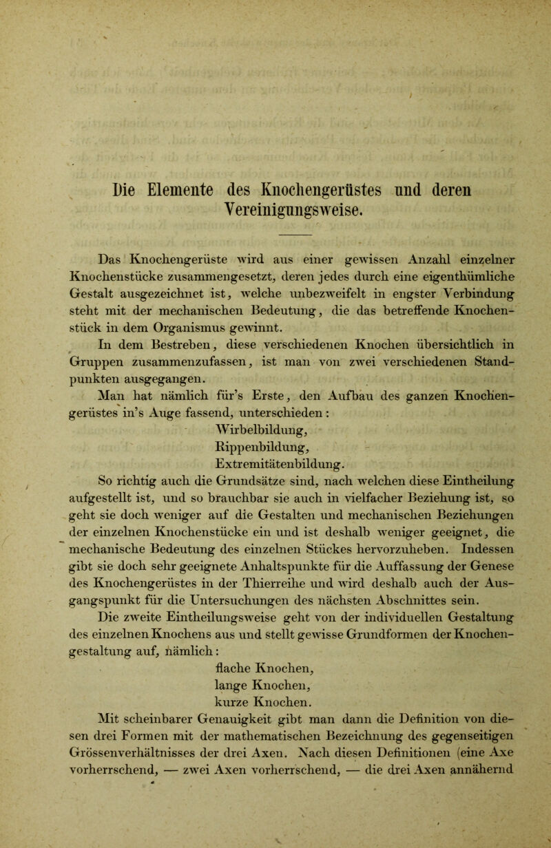 t Die Elemente des Knochengerüstes und deren Yereinigungsweise. Das Knochengerüste wird aus einer gewissen Anzahl einzelner Knochenstücke zusammengesetzt, deren jedes durch eine eigentümliche Gestalt ausgezeichnet ist, welche unbezweifelt in engster Verbindung steht mit der mechanischen Bedeutung, die das betreffende Knochen- stück in dem Organismus gewinnt. In dem Bestreben, diese verschiedenen Knochen übersichtlich in Gruppen zusammenzufassen, ist man von zwei verschiedenen Stand- punkten ausgegangen. Man hat nämlich für’s Erste, den Aufbau des ganzen Knochen- gerüstes in’s Auge fassend, unterschieden : Wirbelbildung, Rippenbildung, Extremitätenbildung. So richtig auch die Grundsätze sind, nach welchen diese Eintheilung aufgestellt ist, und so brauchbar sie auch in vielfacher Beziehung ist, s^o geht sie doch weniger auf die Gestalten und mechanischen Beziehungen der einzelnen Knochenstücke ein und ist deshalb weniger geeignet, die mechanische Bedeutung des einzelnen Stückes hervorzuheben. Indessen gibt sie doch sehr geeignete Anhaltspunkte für die Auffassung der Genese des Knochengerüstes in der Thierreihe und wird deshalb auch der Aus- gangspunkt für die Untersuchungen des nächsten Abschnittes sein. Die zweite Eintheilungsweise geht von der individuellen Gestaltung des einzelnen Knochens aus und stellt gewisse Grundformen der Knochen- gestaltung auf, nämlich: flache Knochen, lange Knochen, kurze Knochen. Mit scheinbarer Genauigkeit gibt man dann die Definition von die- sen drei Formen mit der mathematischen Bezeichnung des gegenseitigen Grössenverhältnisses der drei Axen. Nach diesen Definitionen (eine Axe vorherrschend, — zwei Axen vorherrschend, — die drei Axen annähernd