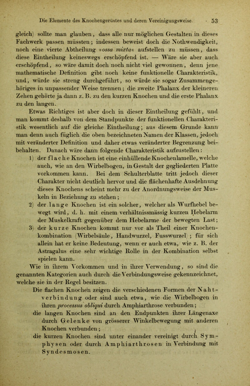 gleich) sollte man glauben, dass alle nur möglichen Gestalten in dieses Fachwerk passen müssten; indessen beweist doch die Nothwendigkeit, noch eine vierte Abtheilung »ossa mixtaa aufstellen zu müssen, dass diese Eintheilung keineswegs erschöpfend ist. — Wäre sie aber auch erschöpfend, so wäre damit doch noch nicht viel gewonnen, denn jene mathematische Definition gibt noch keine funktionelle Charakteristik, und, würde sie streng durchgeführt, so würde sie sogar Zusammenge- höriges in unpassender Weise trennen; die zweite Phalanx der kleineren Zehen gehörte ja dann z. B. zu den kurzen Knochen und die erste Phalanx zu den langen. Etwas Richtiges ist aber doch in dieser Eintheilung gefühlt, und man kommt deshalb von dem Standpunkte der funktionellen Charakteri- stik wesentlich auf die gleiche Eintheilung; aus diesem Grunde kann man denn auch füglich die oben bezeichneten Namen der Klassen, jedoch mit veränderter Definition und daher etwas veränderter Begrenzung bei- behalten. Danach wäre dann folgende Charakteristik aufzustellen: 1) der flache Knochen ist eine einhüllende Knochenlamelle, welche auch, wie an den Wirbelbogen, in Gestalt der gegliederten Platte Vorkommen kann. Bei dem Schulterblatte tritt jedoch dieser Charakter nicht deutlich hervor und die flächenhafte Ausdehnung dieses Knochens scheint mehr zu der Anordnungsweise der Mus- keln in Beziehung zu stehen; 2) der.lange Knochen ist ein solcher, welcher als Wurfhebel be- wegt wird, d. h. mit einem verhältnissmässig kurzen Hebelarm der Muskelkraft gegenüber dem Hebelarme der bewegten Last; 3) der kurze Knochen kommt nur vor als Theil einer Knochen- kombination (Wirbelsäule, Handwurzel, Fusswurzel) ; für sich allein hat er keine Bedeutung, wenn er auch etwa, wie z. B. der Astragalus eine sehr wichtige Rolle in der Kombination selbst spielen kann. Wie in ihrem Vorkommen und in ihrer Verwendung, so sind die genannten Kategorien auch durch die Verbindungsweise gekennzeichnet, welche sie in der Regel besitzen. Die flachen Knochen zeigen die verschiedenen Formen der Naht- verbindung oder sind auch etwa, wie die Wirbelbogen in ihren processus obliqui durch Amphiarthrose verbunden; die langen Knochen sind an den Endpunkten ihrer Längenaxe durch Gelenke von grösserer Winkelbewegung mit anderen Knochen verbunden; t die kurzen Knochen sind unter einander vereinigt durch Sym- physen oder durch A m p h i a r t h r o s e n in Verbindung mit Syndesmosen.