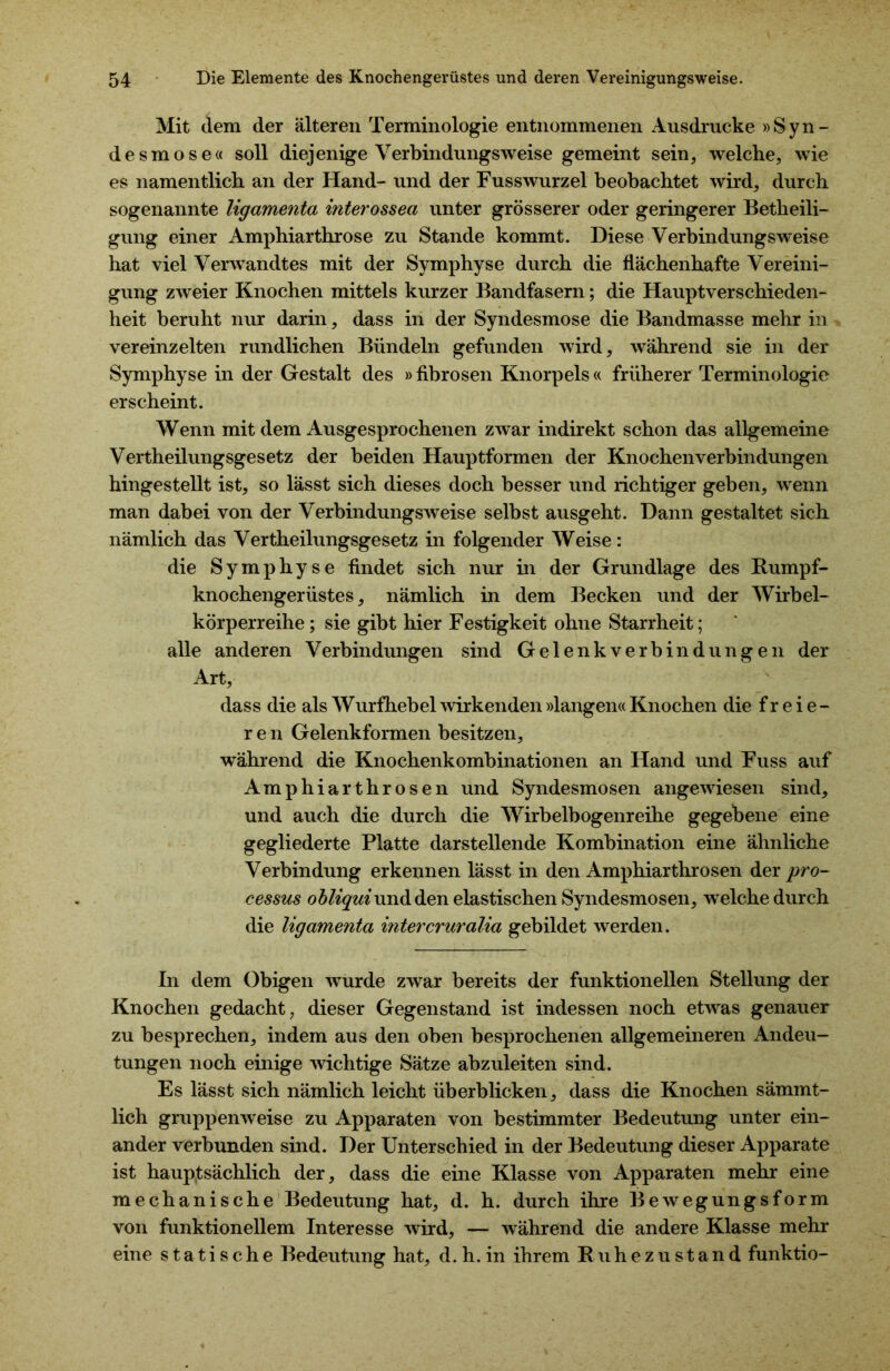 Mit dem der älteren Terminologie entnommenen Ausdrucke »Syn- desmose« soll diejenige Verbindungsweise gemeint sein, welche, wie es namentlich an der Hand- und der Fusswurzel beobachtet wird, durch sogenannte ligamenta interossea unter grösserer oder geringerer Betheili- gung einer Amphiarthrose zu Stande kommt. Diese Verbindungsweise hat viel Verwandtes mit der Symphyse durch die flächenhafte Vereini- gung zweier Knochen mittels kurzer Bandfasern; die Haupt Verschieden- heit beruht nur darin, dass in der Syndesmose die Bandmasse mehr in vereinzelten rundlichen Bündeln gefunden wird, während sie in der Symphyse in der Gestalt des »fibrösen Knorpels« früherer Terminologie erscheint. Wenn mit dem Ausgesprochenen zwar indirekt schon das allgemeine Vertheilungsgesetz der beiden Hauptformen der Knochenverbindungen hingestellt ist, so lässt sich dieses doch besser und richtiger geben, wenn man dabei von der Verbindungsweise selbst ausgeht. Dann gestaltet sich nämlich das Vertheilungsgesetz in folgender Weise: die Symphyse findet sich nur in der Grundlage des Rumpf- knochengerüstes, nämlich in dem Becken und der Wirbel- körperreihe ; sie gibt hier Festigkeit ohne Starrheit; alle anderen Verbindungen sind Gelenkverbindungen der Art, dass die als Wurfhebel wirkenden »langen« Knochen die f r e i e - ren Gelenkformen besitzen, während die Knochenkombinationen an Hand und Fuss auf Amphiarthrosen und Syndesmosen angewiesen sind, und auch die durch die Wirbelbogenreihe gegebene eine gegliederte Platte darstellende Kombination eine ähnliche Verbindung erkennen lässt in den Amphiarthrosen der pro- cessus obliqui und den elastischen Syndesmosen, welche durch die ligamenta intercruralia gebildet werden. In dem Obigen wurde zwar bereits der funktionellen Stellung der Knochen gedacht, dieser Gegenstand ist indessen noch etwas genauer zu besprechen, indem aus den oben besprochenen allgemeineren Andeu- tungen noch einige wichtige Sätze abzuleiten sind. Es lässt sich nämlich leicht überblicken, dass die Knochen sämmt- lich gruppenweise zu Apparaten von bestimmter Bedeutung unter ein- ander verbunden sind. Der Unterschied in der Bedeutung dieser Apparate ist hauptsächlich der, dass die eine Klasse von Apparaten mehr eine mechanische Bedeutung hat, d. h. durch ihre Bewegungsform von funktionellem Interesse wird, — während die andere Klasse mehr eine statische Bedeutung hat, d. h. in ihrem Ruhezustand funktio-