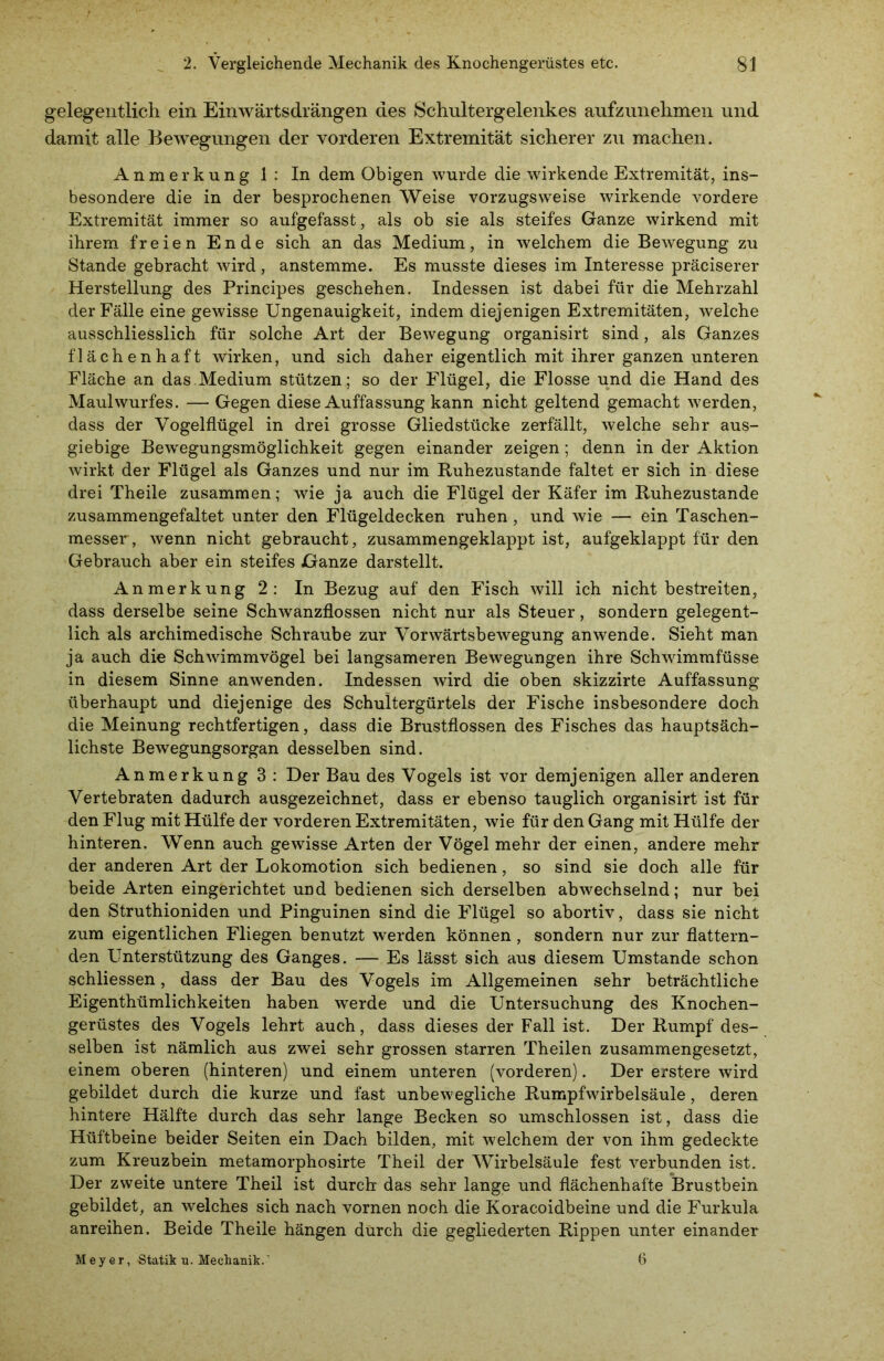 gelegentlich ein Einwärtsdrängen des Schultergelenkes aufzunehmen und damit alle Bewegungen der vorderen Extremität sicherer zu machen. Anmerkung 1: In dem Obigen wurde die wirkende Extremität, ins- besondere die in der besprochenen Weise vorzugsweise wirkende vordere Extremität immer so aufgefasst, als ob sie als steifes Ganze wirkend mit ihrem freien Ende sich an das Medium, in welchem die Bewegung zu Stande gebracht wird , anstemme. Es musste dieses im Interesse präciserer Herstellung des Principes geschehen. Indessen ist dabei für die Mehrzahl der Fälle eine gewisse Ungenauigkeit, indem diejenigen Extremitäten, welche ausschliesslich für solche Art der Bewegung organisirt sind, als Ganzes flächenhaft wirken, und sich daher eigentlich mit ihrer ganzen unteren Fläche an das Medium stützen; so der Flügel, die Flosse und die Hand des Maulwurfes. —- Gegen diese Auffassung kann nicht geltend gemacht werden, dass der Vogelflügel in drei grosse Gliedstücke zerfällt, welche sehr aus- giebige Bew'egungsmöglichkeit gegen einander zeigen; denn in der Aktion wirkt der Flügel als Ganzes und nur im Ruhezustände faltet er sich in diese drei Theile zusammen; wie ja auch die Flügel der Käfer im Ruhezustände zusammengefaltet unter den Flügeldecken ruhen , und wie — ein Taschen- messer, wenn nicht gebraucht, zusammengeklappt ist, aufgeklappt für den Gebrauch aber ein steifes Ganze darstellt. Anmerkung 2: In Bezug auf den Fisch will ich nicht bestreiten, dass derselbe seine Schwanzflossen nicht nur als Steuer, sondern gelegent- lich als archimedische Schraube zur Vorwärtsbewegung anwende. Sieht man ja auch die Schwimmvögel bei langsameren Bewegungen ihre Schwimmfüsse in diesem Sinne anwenden. Indessen wird die oben skizzirte Auffassung überhaupt und diejenige des Schultergürtels der Fische insbesondere doch die Meinung rechtfertigen, dass die Brustflossen des Fisches das hauptsäch- lichste Bewegungsorgan desselben sind. Anmerkung 3: Der Bau des Vogels ist vor demjenigen aller anderen Vertebraten dadurch ausgezeichnet, dass er ebenso tauglich organisirt ist für den Flug mit Hülfe der vorderen Extremitäten, wie für den Gang mit Hülfe der hinteren. Wenn auch gewisse Arten der Vögel mehr der einen, andere mehr der anderen Art der Lokomotion sich bedienen, so sind sie doch alle für beide Arten eingerichtet und bedienen sich derselben abwechselnd; nur bei den Struthioniden und Pinguinen sind die Flügel so abortiv, dass sie nicht zum eigentlichen Fliegen benutzt werden können, sondern nur zur flattern- den Unterstützung des Ganges. — Es lässt sich aus diesem Umstande schon schliessen, dass der Bau des Vogels im Allgemeinen sehr beträchtliche Eigenthümlichkeiten haben werde und die Untersuchung des Knochen- gerüstes des Vogels lehrt auch, dass dieses der Fall ist. Der Rumpf des- selben ist nämlich aus zwei sehr grossen starren Theilen zusammengesetzt, einem oberen (hinteren) und einem unteren (vorderen). Der erstere wird gebildet durch die kurze und fast unbewegliche Rumpfwirbelsäule, deren hintere Hälfte durch das sehr lange Becken so umschlossen ist, dass die Hüftbeine beider Seiten ein Dach bilden, mit welchem der von ihm gedeckte zum Kreuzbein metamorphosirte Theil der Wirbelsäule fest verbunden ist. Der zweite untere Theil ist durch das sehr lange und flächenhafte Brustbein gebildet, an welches sich nach vornen noch die Koracoidbeine und die Furkula anreihen. Beide Theile hängen durch die gegliederten Rippen unter einander Meyer, Statik u. Mechanik.' 6