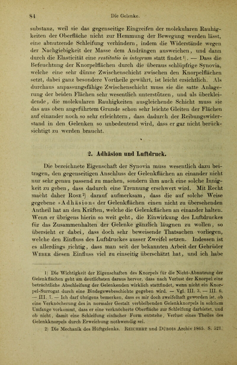 Substanz, weil sie das gegenseitige Eingreifen der molekularen Rauhig- keiten der Oberfläche nicht zur Hemmung der Bewegung werden lässt, eine abnutzende Schleifung verhindern, indem die Widerstände wegen der Nachgiebigkeit der Masse dem Andrängen ausweichen, und dann durch die Elasticität eine restitutio in integrum statt findet*). — Dass die Befeuchtung der Knorpelflächen durch die überaus schlüpfrige Synovia, welche eine sehr dünne Zwischenschicht zwischen den Knorpelflächen setzt, dabei ganz besondere Vortheile gewährt, ist leicht ersichtlich. Als durchaus anpassungsfähige Zwischenschicht muss sie die satte Anlage- rung der beiden Flächen sehr wesentlich unterstützen, und als überklei- dende, die molekularen Rauhigkeiten ausgleichende Schicht muss sie das aus oben angeführtem Grunde schon sehr leichte Gleiten der Flächen auf einander noch so sehr erleichtern, dass dadurch der Reibungswider- stand in den Gelenken so unbedeutend wird, dass er gar nicht berück- sichtigt zu werden braucht. % 2. Adhäsion und Luftdruck. Die bezeichnete Eigenschaft der Synovia muss wesentlich dazu bei- tragen, den gegenseitigen Anschluss der Gelenkflächen an einander nicht nur sehr genau passend zu machen, sondern ihm auch eine solche Innig- keit zu geben, dass dadurch eine Trennung erschwert wird. Mit Recht macht daher Rose1 2) darauf aufmerksam, dass die auf solche Weise gegebene »Adhäsion« der Gelenkflächen einen nicht zu übersehenden Antheil hat an den Kräften, welche die Gelenkflächen an einander halten. Wenn er übrigens hierin so weit geht, die Einwirkung des Luftdruckes für das Zusammenhalten der Gelenke gänzlich läugnen zu wollen, so übersieht er dabei, dass doch sehr beweisende Thatsachen vorliegen, welche den Einfluss des Luftdruckes ausser Zweifel setzen. Indessen ist es allerdings richtig, dass man seit der bekannten Arbeit der Gebrüder Weber diesen Einfluss viel zu einseitig überschätzt hat, und ich habe 1) Die Wichtigkeit der Eigenschaften des Knorpels für die Nicht-Abnutzung der Gelenkflächen geht am deutlichsten daraus hervor, dass nach Verlust der Knorpel eine beträchtliche Abschleifung der Gelenkenden wirklich stattfindet, wenn nicht ein Knor- pel-Surrogat durch eine Bindegewebeschichte gegeben wird. — Vgl. III. 3. — III. 6. — III. 7. — Ich darf übrigens bemerken, dass es mir doch zweifelhaft geworden ist, ob eine Verknöcherung des in normaler Gestalt verbleibenden Gelenkknorpels in solchem Umfange vorkommt, dass er eine verknöcherte Oberfläche zur Schleifung darbietet, und ob nicht, damit eine Schleifung einfacher Form entstehe, Verlust eines Theiles des Gelenkknorpels durch Erweichung nothwendig sei. 2) Die Mechanik des Hüftgelenks. Reichert und Dübois Archiv 1865. S. 521.