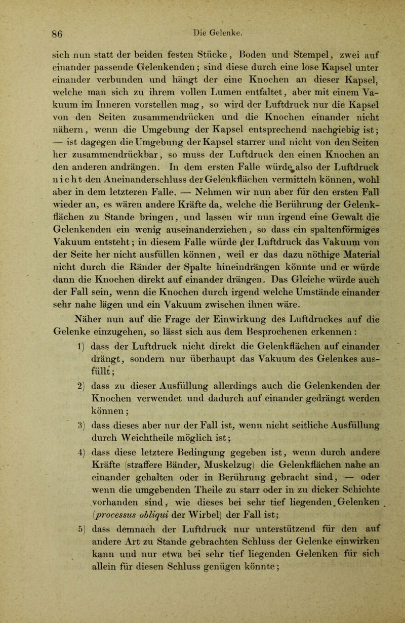 sich nun statt der beiden festen Stücke, Boden und Stempel, zwei auf einander passende Gelenkenden; sind diese durch eine lose Kapsel unter einander verbunden und hängt der eine Knochen an dieser Kapsel, welche man sich zu ihrem vollen Lumen entfaltet, aber mit einem Va- kuum im Inneren vorstellen mag, so wird der Luftdruck nur die Kapsel von den Seiten zusammendrücken und die Knochen einander nicht nähern, wenn die Umgebung der Kapsel entsprechend nachgiebig ist; — ist dagegen die Umgebung der Kapsel starrer und nicht von den Seiten her zusammendrückbar, so muss der Luftdruck den einen Knochen an den anderen andrängen. In dem ersten Falle würd^also der Luftdruck nicht den Aneinanderschluss der Gelenkflächen vermitteln können, wohl aber in dem letzteren Falle. — Nehmen wir nun aber für den ersten Fall wieder an, es wären andere Kräfte da, welche die Berührung der Gelenk- flächen zu Stande bringen, und lassen wir nun irgend eine Gewalt die Gelenkenden ein wenig aus einander ziehen, so dass ein spaltenförmiges Vakuum entsteht; in diesem Falle würde d®r Luftdruck das Vakuum von der Seite her nicht ausfüllen können, weil er das dazu nöthige Material nicht durch die Bänder der Spalte hineindrängen könnte und er würde dann die Knochen direkt auf einander drängen. Das Gleiche würde auch der Fall sein, wenn die Knochen durch irgend welche Umstände einander sehr nahe lägen und ein Vakuum zwischen ihnen wäre. Näher nun auf die Frage der Einwirkung des Luftdruckes auf die Gelenke einzugehen, so lässt sich aus dem Besprochenen erkennen: 1) dass der Luftdruck nicht direkt die Gelenkflächen auf einander drängt, sondern nur überhaupt das Vakuum des Gelenkes aus- füllt; 2) dass zu dieser Ausfüllung allerdings auch die Gelenkenden der Knochen verwendet und dadurch auf einander gedrängt werden können; 3) dass dieses aber nur der Fall ist, wenn nicht seitliche Ausfüllung durch Weichtheile möglich ist; 4) dass diese letztere Bedingung gegeben ist, wenn durch andere Kräfte (straffere Bänder, Muskelzug) die Gelenkflächen nahe an einander gehalten oder in Berührung gebracht sind, — oder wenn die umgebenden Theile zu starr oder in zu dicker Schichte vorhanden sind, wie dieses bei sehr tief liegenden. Gelenken _ (processus obliqui der Wirbel) der Fall ist; 5) dass demnach der Luftdruck nur unterstützend für den auf andere Art zu Stande gebrachten Schluss der Gelenke einwirken kann und nur etwa bei sehr tief liegenden Gelenken für sich allein für diesen Schluss genügen könnte;