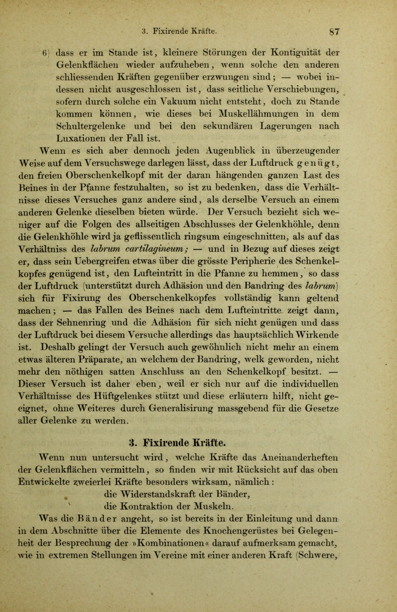 6) dass er im Stande ist, kleinere Störungen der Kontiguität der Gelenkflächen wieder aufzuheben, wenn solche den anderen schliessenden Kräften gegenüber erzwungen sind; — wobei in- dessen nicht ausgeschlossen ist, dass seitliche Verschiebungen, sofern durch solche ein Vakuum nicht entsteht, doch zu Stande kommen können, wie dieses bei Muskellähmungen in dem Schultergelenke und bei den sekundären Lagerungen nach Luxationen der Fall ist. Wenn es sich aber dennoch jeden Augenblick in überzeugender Weise auf dem Versuchswege darlegen lässt, dass der Luftdruck g enü g t, den freien Oberschenkelkopf mit der daran hängenden ganzen Last des Beines in der Pfanne festzuhalten, so ist zu bedenken, dass die Verhält- nisse dieses Versuches ganz andere sind, als derselbe Versuch an einem anderen Gelenke dieselben bieten würde. Der Versuch bezieht sich we- niger auf die Folgen des allseitigen Abschlusses der Gelenkhöhle, denn die Gelenkhöhle wird ja geflissentlich ringsum eingeschnitten, als auf das Verhältniss des labrum cartilagineum; — und in Bezug auf dieses zeigt er, dass sein Uebergreifen etwas über die grösste Peripherie des Schenkel- kopfes genügend ist, den Lufteintritt in die Pfanne zu hemmen, so dass der Luftdruck (unterstützt durch Adhäsion und den Bandring des labrum) sich für Fixirung des Oberschenkelkopfes vollständig kann geltend machen; — das Fallen des Beines nach dem Lufteintritte- zeigt dann, dass der Sehnenring und die Adhäsion für sich nicht genügen und dass der Luftdruck bei diesem Versuche allerdings das hauptsächlich Wirkende ist. Deshalb gelingt der Versuch auch gewöhnlich nicht mehr an einem etwas älteren Präparate, an welchem der Bandring, welk geworden, nicht mehr den nöthigen satten Anschluss an den Schenkelkopf besitzt. — Dieser Versuch ist daher eben, weil er sich nur auf die individuellen Verhältnisse des Hüftgelenkes stützt und diese erläutern hilft, nicht ge- eignet, ohne Weiteres durch Generalisirung massgebend für die Gesetze aller Gelenke zu werden. 3. Fixirende Kräfte. Wenn nun untersucht wird, welche Kräfte das Aneinanderheften der Gelenkflächen vermitteln, so finden wir mit Rücksicht auf das oben Entwickelte zweierlei Kräfte besonders wirksam, nämlich: die Widerstandskraft der Bänder, die Kontraktion der Muskeln. Was die Bänder angeht, so ist bereits in der Einleitung und dann in dem Abschnitte über die Elemente des Knochengerüstes bei Gelegen- heit der Besprechung der »Kombinationen« darauf aufmerksam gemacht, wie in extremen Stellungen im Vereine mit einer anderen Kraft (Schwere,