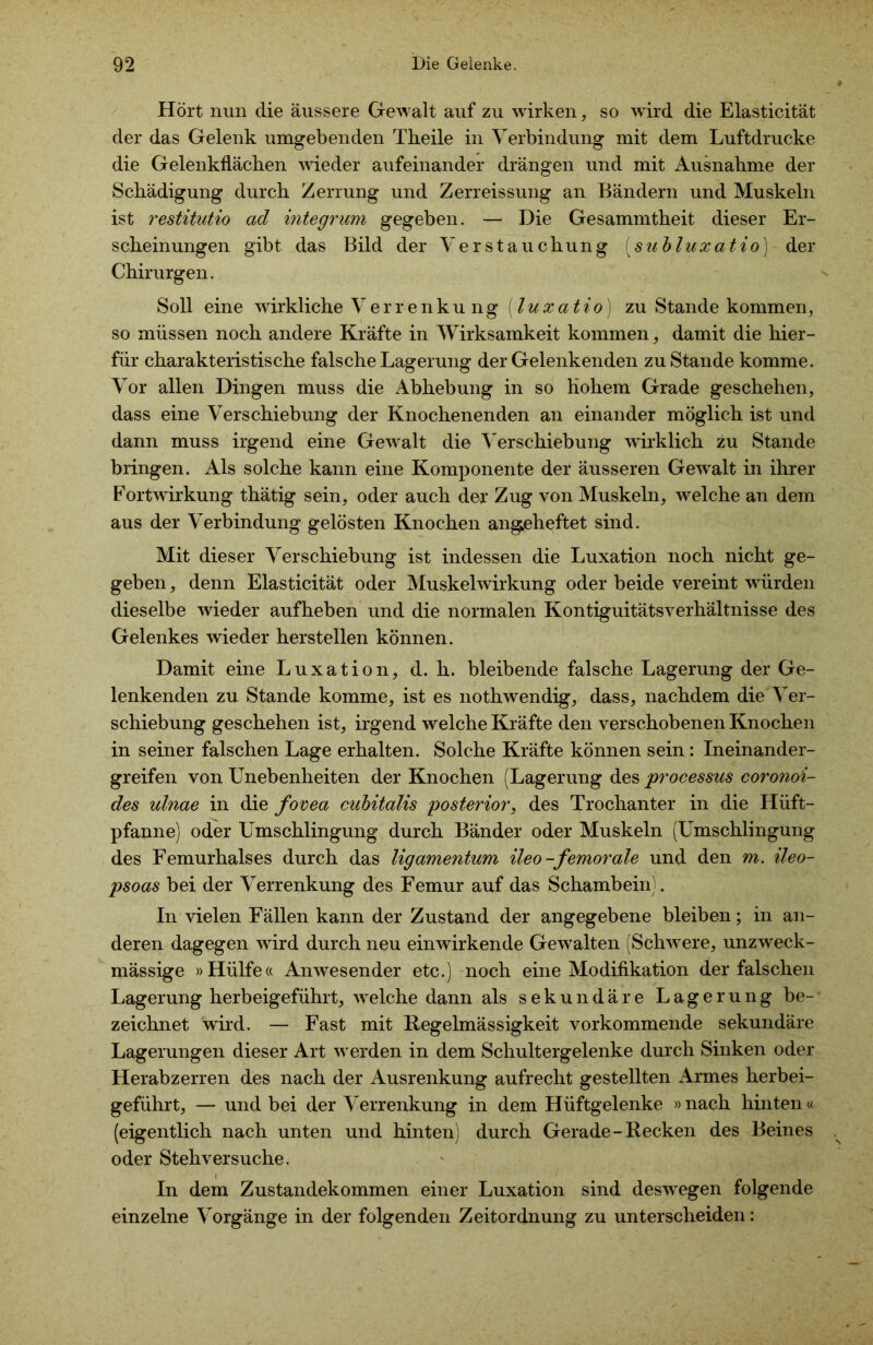 Hört nun die äussere Gewalt auf zu wirken, so wird die Elasticität der das Gelenk umgebenden Theile in Verbindung mit dem Luftdrucke die Gelenkflächen wieder aufeinander drängen und mit Ausnahme der Schädigung durch Zerrung und Zerreissung an Bändern und Muskeln ist restitutio ad integrum gegeben. — Die Gesammtheit dieser Er- scheinungen gibt das Bild der Verstauchung [subluxatio]- der Chirurgen. Soll eine wirkliche Verrenkung (luxatio) zu Stande kommen, so müssen noch andere Kräfte in Wirksamkeit kommen, damit die hier- für charakteristische falsche Lagerung der Gelenkenden zu Stande komme. Vor allen Dingen muss die Abhebung in so hohem Grade geschehen, dass eine Verschiebung der Knochenenden an einander möglich ist und dann muss irgend eine Gewalt die Verschiebung wirklich zu Stande bringen. Als solche kann eine Komponente der äusseren Gewalt in ihrer Fortwirkung thätig sein, oder auch der Zug von Muskeln, wrelche an dem aus der Verbindung gelösten Knochen angßheftet sind. Mit dieser Verschiebung ist indessen die Luxation noch nicht ge- geben , denn Elasticität oder Muskelwirkung oder beide vereint würden dieselbe wieder aufheben und die normalen Kontiguitätsverhältnisse des Gelenkes wieder herstellen können. Damit eine Luxation, d. h. bleibende falsche Lagerung der Ge- lenkenden zu Stande komme, ist es nothwendig, dass, nachdem die Ver- schiebung geschehen ist, irgend welche Kräfte den verschobenen Knochen in seiner falschen Lage erhalten. Solche Kräfte können sein: Ineinander- greifen von Unebenheiten der Knochen (Lagerung des processus coronoi- des ulnae in die fovea cubitalis posterior, des Trochanter in die Hüft- pfanne) oder Umschlingung durch Bänder oder Muskeln (Umschlingung des Femurhalses durch das ligamentum ileo-femorale und den m. ileo- psoas bei der Verrenkung des Femur auf das Schambein). In vielen Fällen kann der Zustand der angegebene bleiben; in an- deren dagegen wird durch neu einwirkende Gewalten (Schwere, unzweck- mässige »Hülfe« Anwesender etc.) noch eine Modifikation der falschen Lagerung herbeigeführt, welche dann als sekundäre Lagerung be- zeichnet wird. — Fast mit Regelmässigkeit vorkommende sekundäre Lagerungen dieser Art werden in dem Schultergelenke durch Sinken oder Herabzerren des nach der Ausrenkung aufrecht gestellten Armes herbei- geführt, — und bei der Verrenkung in dem Hüftgelenke »nach hinten« (eigentlich nach unten und hinten) durch Gerade-Recken des Beines oder Stehversuche. In dem Zustandekommen einer Luxation sind deswegen folgende einzelne Vorgänge in der folgenden Zeitordnung zu unterscheiden: