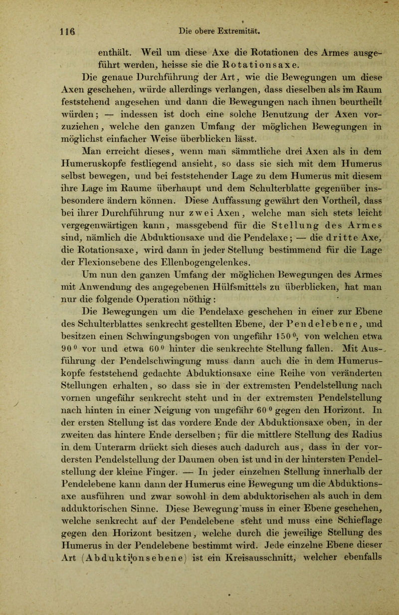 enthält. Weil nm diese Axe die Rotationen des Armes ausge- führt werden, heisse sie die Rotationsaxe. Die genaue Durchführung der Art, wie die Bewegungen um diese Axen geschehen, würde allerdings verlangen, dass dieselben als im Raum feststehend angesehen und dann die Bewegungen nach ihnen beurtheilt würden; — indessen ist doch eine solche Benutzung der Axen vor- zuziehen, welche den ganzen Umfang der möglichen Bewegungen in möglichst einfacher Weise überblicken lässt. Man erreicht dieses, wenn man sämmtliche drei Axen als in dem Humeruskopfe festliegend ansieht, so dass sie sich mit dem Humerus selbst bewegen, und bei feststehender Lage zu dem Humerus mit diesem ihre Lage im Raume überhaupt und dem Schulterblatte gegenüber ins- besondere ändern können. Diese Auffassung gewährt den Vortheil, dass bei ihrer Durchführung nur zwei Axen, welche man sich stets leicht vergegenwärtigen kann, massgebend für die Stellung des Armes sind, nämlich die Abduktionsaxe und die Pendelaxe; — die dritte Axe, die Rotationsaxe, wird dann in jeder Stellung bestimmend für die Lage der Flexionsebene des Ellenbogengelenkes. Um nun den ganzen Umfang der möglichen Bewegungen des Armes mit Anwendung des angegebenen Hülfsmittels zu überblicken, hat man nur die folgende Operation nöthig : Die Bewegungen um die Pendelaxe geschehen in einer zur Ebene des Schulterblattes senkrecht gestellten Ebene, der Pendelebene, und besitzen einen Schwingungsbogen von ungefähr 150°, von welchen etwa 90° vor und etwa 60° hinter die senkrechte Stellung fallen. Mit Aus-, führung der Pendelschwingung muss dann auch die in dem Humerus- kopfe feststehend gedachte Abduktionsaxe eine Reihe von veränderten Stellungen erhalten, so dass sie in der extremsten Pendelstellung nach vornen ungefähr senkrecht steht und in der extremsten Pendelstellung nach hinten in einer Neigung von ungefähr 60 0 gegen den Horizont. In der ersten Stellung ist das vordere Ende der Abduktionsaxe oben, in der zweiten das hintere Ende derselben; für die mittlere Stellung des Radius in dem Unterarm drückt sich dieses auch dadurch aus, dass in der vor- dersten Pendelstellung der Daumen oben ist und in der hintersten Pendel- stellung der kleine Finger. — In jeder einzelnen Stellung innerhalb der Pendelebene kann dann der Humerus eine Bewegung um die Abduktions- axe ausführen und zwar sowohl in dem abduktorischen als auch in dem adduktorischen Sinne. Diese Bewegung muss in einer Ebene geschehen, welche senkrecht auf der Pendelebene st'eht und muss eine Schieflage gegen den Horizont besitzen, welche durch die jeweilige Stellung des Humerus in der Pendelebene bestimmt wird. Jede einzelne Ebene dieser Art (Abduktijonsebene) ist ein Kreisausschnitt, welcher ebenfalls