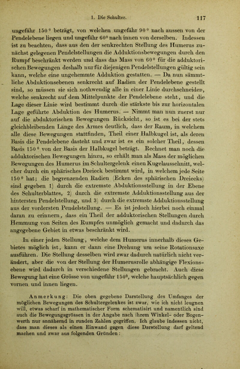 ungefähr 150° beträgt, von welchen ungefähr 90° nach aussen von der Pendelebene liegen und ungefähr 60° nach innen von derselben. Indessen ist zu beachten, dass aus den der senkrechten Stellung des Humerus zu- nächst gelegenen Pendelstellungen die Adduktionsbewegungen durch den Rumpf beschränkt werden und dass das Mass von 60° für die adduktori- schen Bewegungen deshalb nur für diejenigen Pendelstellungen gültig sein kann, welche eine ungehemmte Adduktion gestatten. — Da nun sämmt- liche Abduktionsebenen senkrecht auf Radien der Pendelebene gestellt sind, so müssen sie sich nothwendig alle in einer Linie durchschneiden, welche senkrecht auf dem Mittelpunkte der Pendelebene steht, und die Lage dieser Linie wird bestimmt durch die stärkste bis zur horizontalen Lage geführte Abduktion des Humerus. — Nimmt man nun zuerst nur auf die abduktorischen Bewegungen Rücksicht , so ist es bei der stets gleichbleibenden Länge des Armes deutlich, dass der Raum, in welchem alle diese Bewegungen stattfinden, Theil einer Halbkugel ist, als deren Basis die Pendelebene dasteht und zwar ist es ein solcher Theil, dessen Basis 150 0 von der Basis der Halbkugel beträgt. Rechnet man noch die adduktorischen Bewegungen hinzu, so erhält man als Mass der möglichen Bewegungen des Humerus im Schultergelenk einen Kugelausschnitt, wel- cher durch ein sphärisches Dreieck bestimmt wird, in welchem jede Seite 150° hat; die begrenzenden Radien (Ecken des sphärischen Dreiecks) sind gegeben 1) durch die extremste Abduktionsstellung in der Ebene des Schulterblattes, 2) durch die extremste Adduktionsstellung aus der hintersten Pendelstellung, und 3) durch die extremste Adduktionsstellung aus der vordersten Pendelstellung. — Es ist jedoch hierbei noch einmal daran zu erinnern, dass ein Theil der adduktorischen Stellungen durch Hemmung von Seiten des Rumpfes unmöglich gemacht und dadurch das angegebene Gebiet in etwas beschränkt wird. In einer jeden Stellung, welche dem Humerus innerhalb dieses Ge- bietes möglich ist, kann er dann eine Drehung um seine Rotationsaxe ausführen. Die Stellung desselben wird zwar dadurch natürlich nicht ver- ändert, aber die von der Stellung der Humerusrolle abhängige Flexions- ebene wird dadurch in verschiedene Stellungen gebracht. Auch diese Bewegung hat eine Grösse von ungefähr 150°, welche hauptsächlich gegen vornen und innen liegen. Anmerkung: Die oben gegebene Darstellung des Umfanges der möglichen Bewegungen des Schultergelenkes ist zwar, wie ich nicht leugnen will, etwas scharf in mathematischer Form schematisirt und namentlich sind auch die Bewegungsgrössen in der Angabe nach ihrem Winkel- oder Bogen- werth nur annähernd in runden Zahlen gegriffen. Ich glaube indessen nicht, dass man dieses als einen Einwand gegen diese Darstellung darf geltend machen und zwar aus folgenden Gründen :