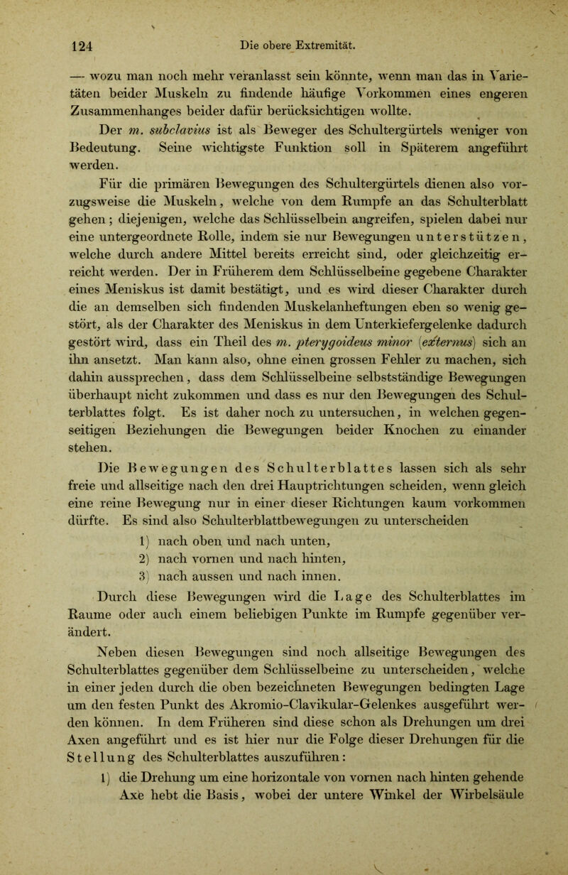 — wozu man noch mehr veranlasst sein könnte, wenn man das in Varie- täten beider Muskeln zu findende häufige Vorkommen eines engeren Zusammenhanges beider dafür berücksichtigen wollte. Der m. subclavius ist als Beweger des Schultergürtels weniger von Bedeutung. Seine wichtigste Funktion soll in Späterem angeführt werden. Für die primären Bewegungen des Schultergürtels dienen also vor- zugsweise die Muskeln, welche von dem Rumpfe an das Schulterblatt gehen; diejenigen, welche das Schlüsselbein angreifen, spielen dabei nur eine untergeordnete Rolle, indem sie nur Bewegungen unterstützen, welche durch andere Mittel bereits erreicht sind, oder gleichzeitig er- reicht werden. Der in Früherem dem Schlüsselbeine gegebene Charakter eines Meniskus ist damit bestätigt, und es wird dieser Charakter durch die an demselben sich findenden Muskelanheftungen eben so wenig ge- stört, als der Charakter des Meniskus in dem Unterkiefergelenke dadurch gestört wird, dass ein Theil des m. pterygoideus minor [externus] sich an ihn ansetzt. Man kann also, ohne einen grossen Fehler zu machen, sich dahin aussprechen, dass dem Schlüsselbeine selbstständige Bewegungen überhaupt nicht zukommen und dass es nur den Bewegungen des Schul- terblattes folgt. Es ist daher noch zu untersuchen, in welchen gegen- seitigen Beziehungen die Bewegungen beider Knochen zu einander stehen. Die Bewegungen des Schulterblattes lassen sich als sehr freie und allseitige nach den drei Hauptrichtungen scheiden, wenn gleich eine reine Bewegung nur in einer dieser Richtungen kaum Vorkommen dürfte. Es sind also Schulterblattbewegungen zu unterscheiden 1) nach oben und nach unten, 2) nach vornen und nach hinten, 3) nach aussen und nach innen. Durch diese Bewegungen wird die L a g e des Schulterblattes im Raume oder auch einem beliebigen Punkte im Rumpfe gegenüber ver- ändert. Neben diesen Bewegungen sind noch allseitige Bewegungen des Schulterblattes gegenüber dem Schlüsselbeine zu unterscheiden, welche in einer jeden durch die oben bezeichneten Bewegungen bedingten Lage um den festen Punkt des Akromio-Clavikular-Gelenkes ausgeführt wer- < den können. In dem Früheren sind diese schon als Drehungen um drei Axen angeführt und es ist hier nur die Folge dieser Drehungen für die Stellung des Schulterblattes auszuführen: 1) die Drehung um eine horizontale von vornen nach hinten gehende Axe hebt die Basis, wobei der untere Winkel der Wirbelsäule V