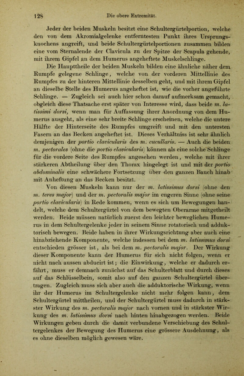 Jeder der beiden Muskeln besitzt eine Schultergürtelportion, welche den von dem Akromialgelenke entferntesten Punkt ihres Ursprungs- knochens angreift,, und beide Schultergürtelportionen zusammen bilden eine vom Sternalende der Clavicula zu der Spitze der Scapula gehende, mit ihrem Gipfel #n dem Humerus angeheftete Muskelschlinge. Die Haupttheile der beiden Muskeln bilden eine ähnliche näher dem Rumpfe gelegene Schlinge, welche von der vorderen Mittellinie des Rumpfes zu der hinteren Mittellinie desselben geht, und mit ihrem Gipfel an dieselbe Stelle des Humerus angeheftet ist, wie die vorher angeführte Schlinge. — Zugleich sei auch hier schon darauf aufmerksam gemacht, , obgleich diese Thatsache erst später von Interesse wird, dass beide m. la- tissimi dorsi, wenn man für Auffassung ihrer Anordnung von dem Hu- merus ausgeht, als eine sehr breite Schlinge erscheinen, welche die untere Hälfte der Hinterseite des Rumpfes umgreift und mit den untersten Fasern an das Becken angeheftet ist. Dieses Verhältniss ist sehr ähnlich demjenigen der portio clavicularis des m. cucullaris. — Auch die beiden m. pectorales (ohne die portio clavicularis) können als eine solche'Schlinge für die vordere Seite des Rumpfes angesehen werden, welche mit ihrer stärkeren Abtheilung über den Thorax hingelegt ist und mit der portio abdominalis eine schwächere Fortsetzung über den ganzen Bauch hinab' mit Anheftung an das Becken besitzt. Von diesen Muskeln kann nur der m. latissimus dorsi (ohne den m. teres major) und der m. pectorcdis major im engeren Sinne (ohne seine portio clavicularis) in Rede kommen, wenn es sich um Bewegungen han- delt, welche dem Schultergürtel von dem bewegten Oberarme mitgetheilt werden. Beide müssen natürlich zuerst den leichter beweglichen Hume- rus in dem Schultergelenke jeder in seinem Sinne rotatorisch und adduk- torisch bewegen. Beide haben in ihrer Wirkungsrichtung aber auch eine hinabziehende Komponente, welche indessen bei dem m. latissimus dorsi entschieden grösser ist, als bei dem m. pectoralis major. Der Wirkung dieser Komponente kann der Humerus für sich nicht folgen, wenn er nicht nach aussen abducirt ist; die Einwirkung, welche er dadurch er- fährt, muss er demnach zunächst auf das Schulterblatt und durch dieses auf das Schlüsselbein, somit also auf den ganzen Schultergürtel über- tragen. Zugleich muss sich aber auch die adduktorische Wirkung, wenn ihr der Humerus im Schultergelenke nicht mehr folgen kann, dem Schultergürtel mittheilen, und der Schultergürtel muss dadurch in stärk- ster Wirkung des m. pectoralis major nach vornen und in stärkster Wir- kung des m. latissimus dorsi nach hinten hinabgezogen werden. Beide Wirkungen geben durch die damit verbundene Verschiebung des Schul- tergelenkes der Bewegung des Humerus eine grössere Ausdehnung, als es ohne dieselben möglich gewesen wäre.