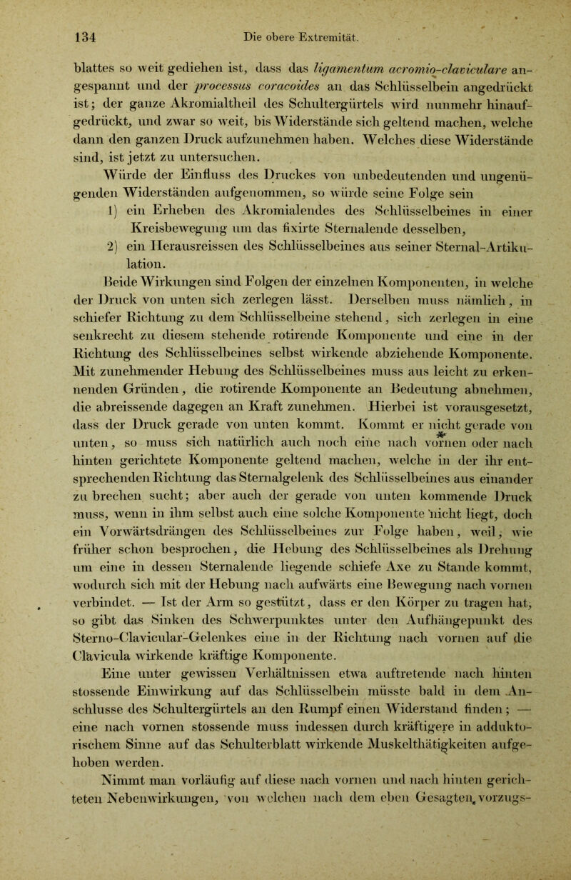 blattes so weit gediehen ist, dass das ligamentum acromio-claviculare an- gespannt und der processus corctcoides an das Schlüsselbein angedrückt ist; der ganze A kr omialtheil des Schultergürtels wird nunmehr hinauf- gedrückt, und zwar so weit, bis Widerstände sich geltend machen, welche dann den ganzen Druck aufzunehmen haben. Welches diese Widerstände sind, ist jetzt zu untersuchen. Würde der Einfluss des Druckes von unbedeutenden und ungenü- genden Widerständen aufgenommen, so würde seine Folge sein 1) ein Erheben des Akromialendes des Schlüsselbeines in einer Kreisbewegung um das flxirte Sternalende desselben, 2) ein Herausreissen des Schlüsselbeines aus seiner Sternal-Artiku- lation. Beide Wirkungen sind Folgen der einzelnen Komponenten, in welche der Druck von unten sich zerlegen lässt. Derselben muss nämlich, in schiefer Richtung zu dem Schlüsselbeine stehend, sich zerlegen in eine senkrecht zu diesem stehende rotirende Komponente und eine in der Richtung des Schlüsselbeines selbst wirkende abziehende Komponente. Mit zunehmender Hebung des Schlüsselbeines muss aus leicht zu erken- nenden Gründen, die rotirende Komponente an Bedeutung abnehmen, die abreissende dagegen an Kraft zunehmen. Hierbei ist vorausgesetzt, dass der Druck gerade von unten kommt. Kommt er nicht gerade von unten, so muss sich natürlich auch noch eine nach vornen oder nach hinten gerichtete Komponente geltend machen, welche in der ihr ent- sprechenden Richtung das Sternalgelenk des Schlüsselbeines aus einander zu brechen sucht; aber auch der gerade von unten kommende Druck muss, wenn in ihm selbst auch eine solche Komponente 'nicht liegt, doch ein Vorwärtsdrängen des Schlüsselbeines zur Folge haben, weil; wie früher schon besprochen, die Hebung des Schlüsselbeines als Drehung um eine in dessen Sternalende liegende schiefe Axe zu Stande kommt, wodurch sich mit der Hebung nach aufwärts eine Bewegung nach vornen verbindet. — Ist der Arm so gestützt, dass er den Körper zu tragen hat, so gibt das Sinken des Schwerpunktes unter den Aufhängepunkt des Sterno-Clavicular-Gelenkes eine in der Richtung nach vornen auf die Clävicula wirkende kräftige Komponente. Eine unter gewissen Verhältnissen etwa auftretende nach hinten stossende Einwirkung auf das Schlüsselbein müsste bald in dem .An- schlüsse des Schultergürtels an den Rumpf einen Widerstand finden; — eine nach vornen stossende muss indessen durch kräftigere in addukto- rischem Sinne auf das Schulterblatt wirkende Muskelthätigkeiten aufge- hoben werden. Nimmt man vorläufig auf diese nach vornen und nach hinten gerich- teten Nebenwirkungen, von welchen nach dem eben Gesagten,Vorzugs-