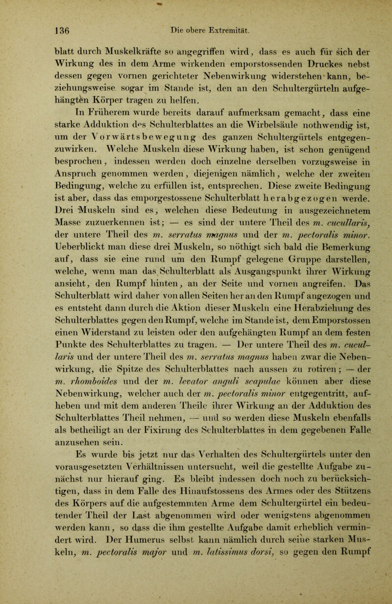 blatt durch Muskelkräfte so angegriffen wird, dass es auch für sich der Wirkung des in dem Arme wirkenden emporstossenden Druckes nebst dessen gegen vornen gerichteter Nebenwirkung widerstehen kann, be- ziehungsweise sogar im Stande ist, den an den Schultergürteln aufge- hängt&n Körper tragen zu helfen. In Früherem wurde bereits darauf aufmerksam gemacht, dass eine starke Adduktion d<^s Schulterblattes an die Wirbelsäule nothwendig ist, um der Vorwärtsbewegung des ganzen Schultergürtels entgegen- zuwirken. Welche Muskeln diese Wirkung haben, ist schon genügend besprochen, indessen werden doch einzelne derselben vorzugsweise in Anspruch genommen werden, diejenigen nämlich, welche der zweiten Bedingung, welche zu erfüllen ist, entsprechen. Diese zweite Bedingung ist aber, dass das emporgestossene Schulterblatt herabgezogen werde. Drei Muskeln sind es, welchen diese Bedeutung in ausgezeichnetem Masse zuzuerkennen ist; — es sind der untere Theil des m. cucullaris, der untere Theil des m. serratus magnus und der m. pectoralis minor. Ueberblickt man diese drei Muskeln, so nöthigt sich bald die Bemerkung auf, dass sie eine rund um den Rumpf gelegene Gruppe darstellen, welche, wenn man das Schulterblatt als Ausgangspunkt ihrer Wirkung ansieht, den Rumpf hinten, an der Seite und vornen angreifen. Das Schulterblatt wird daher von allen Seiten her an den Rumpf angezogen und es entsteht dann durch die Aktion dieser Muskeln eine Herabziehung des Schulterblattes gegen den Rumpf, welche im Stande ist, demEmporstossen einen Widerstand zu leisten oder den aufgehängten Rumpf an dem festen Punkte des Schulterblattes zu tragen. — Der untere Theil des m. cucul- laris und der untere Theil des m. serratus magnus haben zwar die Neben- wirkung, die Spitze des Schulterblattes nach aussen zu rotiren; — der m. rhomboides und der m. levator anguli scapulae können aber diese Nebenwirkung, welcher auch der m. pectoralis minor entgegentritt, auf- heben und mit dem anderen Theile ihrer Wirkung an der Adduktion des Schulterblattes Theil nehmen, — und so werden diese Muskeln ebenfalls als betheiligt an der Fixirung des Schulterblattes in dem gegebenen Falle anzusehen sein. Es wurde bis jetzt nur das Verhalten des Schultergürtels unter den vorausgesetzten Verhältnissen untersucht, weil die gestellte Aufgabe zu- nächst nur hierauf ging. Es bleibt indessen doch noch zu berücksich- tigen, dass in dem Falle des Hinaufstossens des Armes oder des Stützens des Körpers auf die aufgestemmten Arme dem Schultergürtel ein bedeu- tender Theil der Last abgenommen wird oder wenigstens abgenommen werden kann, so dass die ihm gestellte Aufgabe damit erheblich vermin- dert wird. Der Humerus selbst kann nämlich durch seine starken Mus- keln, m. pectoralis major und m. latissimus dorsi, so gegen den Rumpf