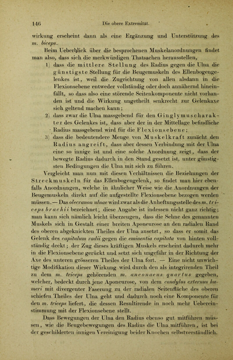 Wirkung erscheint dann als eine Ergänzung und Unterstützung des m. biceps. Beim Ueberhlick über die besprochenen Muskelanordnungen findet man also, dass sich die merkwürdigen Thatsachen herausstellen, 1) dass die mittlere Stellung des Radius gegen die Ulna die günstigste Stellung für die Beugemuskeln des Ellenbogenge- lenkes ist, weil die Zugrichtung von allen alsdann in die Elexionsebene entweder vollständig oder doch annähernd hinein- fällt, so dass also eine störende Seitenkomponente nicht vorhan- den ist und die Wirkung ungetheilt senkrecht zur Gelenkaxe sich geltend machen kann; 2) dass zwar die Ulna massgebend für den GinglymusCharak- ter des Gelenkes ist, dass aber der in der Mittellage befindliche • Radius massgebend wird für die Elexionsebene; 3) dass die bedeutendere Menge von Muskelkraft zunächt den Radius angreift, dass aber dessen Verbindung mit der Ulna eine so innige ist und eine solche Anordnung zeigt, dass der bewegte Radius dadurch in den Stand gesetzt ist, unter günstig- sten Bedingungen die Ulna mit sich zu führen. Vergleicht man nun mit diesen Verhältnissen die Beziehungen der Streckmuskeln für das Ellenbogengelenk, so findet man hier eben- falls Anordnungen, welche in ähnlicher Weise wie die Anordnungen der Beugemuskeln direkt auf die aufgestellte Flexionsebene bezogen werden müssen. — Das olecranon ulnae wird zwar als die Anheftungsstelle des m. t''vi- ceps brachii bezeichnet; diese Angabe ist indessen nicht ganz richtig; man kann sich nämlich leicht überzeugen, dass die Sehne des genannten Muskels sich in Gestalt einer breiten Aponeurose an den radialen Rand des oberen abgeknickten Theiles der Ulna ansetzt, so dass er somit das Gelenk des capitulum radii gegen die eminentia capitata von hinten voll- ständig deckt; der Zug dieses kräftigen Muskels erscheint dadurch mehr in die Flexionsebene gerückt und setzt sich ungefähr in der Richtung der Axe des unteren grösseren Theiles der Ulna fort. — Eine nicht unwich- tige Modifikation dieser Wirkung wird durch den als integrirenden Theil zu dem m. triceps gehörenden m. anconaeus quartus gegeben, welcher, bedeckt durch jene Aponeurose, von dem condylus externus liu- meri mit divergenter Faserung zu der radialen Seitenfläche des oberen schiefen Theiles der Ulna geht und dadurch noch eine Komponente für den m. triceps liefert, die dessen Resultirende in noch mehr Ueberein- stimmung mit der Flexionsebene stellt. Dass Bewegungen der Ulna den Radius ebenso gut mitführen müs- sen, wie die Beugebewegungen des Radius die Ulna.mitführen, ist bei der geschilderten innigen Vereinigung beider Knochen selbstverständlich.