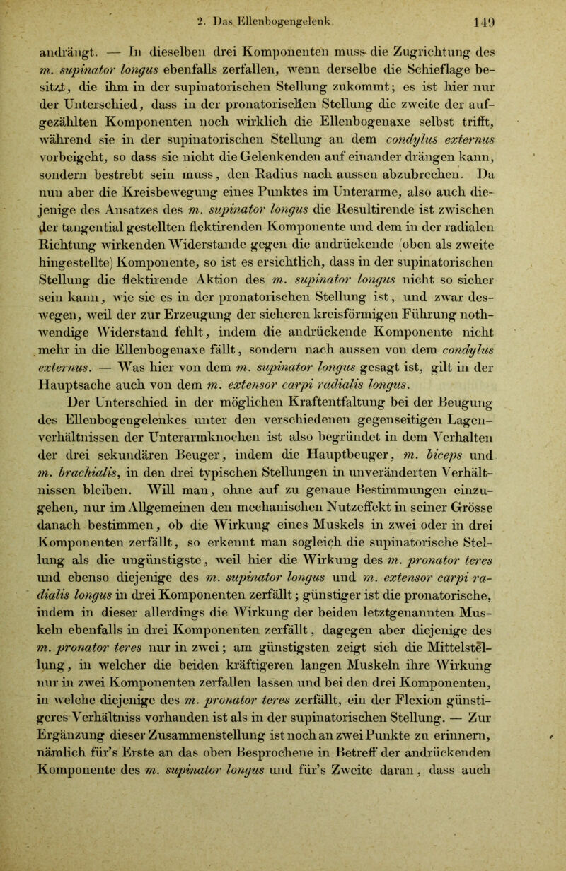 aiidrängt. — In dieselben drei Komponenten muss* die Zugrichtung des m. supinator longus ebenfalls zerfallen, wenn derselbe die Schieflage be- sitzt, die ihm in der supinatorischen Stellung znkommt; es ist hier nur der Unterschied, dass in der pronatoriscHen Stellung die zweite der auf- gezählten Komponenten noch wirklich die Ellenbogenaxe selbst trifft, während sie in der supinatorischen Stellung an dem condylus externus vorbeigeht, so dass sie nicht die Gelenkenden auf einander drängen kann, sondern bestrebt sein muss, den Radius nach aussen abzubrechen. Da nun aber die Kreisbewegung eines Punktes im Unterarme, also auch die- jenige des Ansatzes des m. supinator longus die Resultirende ist zwischen der tangential gestellten flektirenden Komponente und dem in der radialen Richtung wirkenden Widerstande gegen die andrückende (oben als zweite hingestellte) Komponente, so ist es ersichtlich, dass in der supinatorischen Stellung die flektirende Aktion des m. supinator longus nicht so sicher sein kann, wie sie es in der pronatorischen Stellung ist, und zwar des- wegen, weil der zur Erzeugung der sicheren kreisförmigen Führung noth- wendige Widerstand fehlt, indem die andrückende Komponente nicht mehr in die Ellenbogenaxe fällt, sondern nach aussen von dem condylus externus. — Was hier von dem m. supinator longus gesagt ist, gilt in der Hauptsache auch von dem m. exte?isor earpi radialis longus. Der Unterschied in der möglichen Kraftentfaltung bei der Beugung des Ellenbogengelenkes unter den verschiedenen gegenseitigen Lagen- verhältnissen der Unterarmknochen ist also begründet in dem Verhalten der drei sekundären Beuger, indem die Hauptbeuger, m. biceps und m. brachialis, in den drei typischen Stellungen in unveränderten Verhält- nissen bleiben. Will man, ohne auf zu genaue Bestimmungen einzu- gehen, nur im Allgemeinen den mechanischen Nutzeffekt in seiner Grösse danach bestimmen, ob die Wirkung eines Muskels in zwei oder in drei Komponenten zerfällt, so erkennt man sogleich die supinatorische Stel- lung als die ungünstigste, weil hier die Wirkung des m. pronator teres und ebenso diejenige des m. supinator longus und m. extensor earpi ra- dialis longus in drei Komponenten zerfällt; günstiger ist die pronatorische, indem in dieser allerdings die Wirkung der beiden letztgenannten Mus- keln ebenfalls in drei Komponenten zerfällt, dagegen aber diejenige des m. pronator teres nur in zwei; am günstigsten zeigt sich die Mittelstel- lung, in welcher die beiden kräftigeren langen Muskeln ihre Wirkung nur in zwei Komponenten zerfallen lassen und bei den drei Komponenten, in welche diejenige des m. pronator teres zerfällt, ein der Flexion günsti- geres Verhältniss vorhanden ist als in der supinatorischen Stellung. — Zur Ergänzung dieser Zusammenstellung ist noch an zwei Punkte zu erinnern, nämlich fiir’s Erste an das oben Besprochene in Betreff* der andrückenden Komponente des m. supinator longus und für’s Zweite daran, dass auch