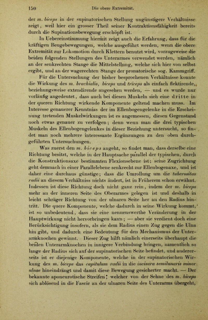 der m. biceps in der supinatörischen Stellung ungünstigere Verhältnisse zeigt, weil hier ein grosser Theil seiner Kontraktionsfähigkeit bereits durch die Supinationsbewegung erschöpft ist. In Uebereinstimmung hiermit zeigt auch die Erfahrung, dass für die kräftigen Beugehewegungen, welche ausgeführt werden, wenn die obere Extremität zur Lokomotion durch Klettern benutzt wird, vorzugsweise die beiden folgenden Stellungen des Unterarmes verwendet werden, nämlich an der senkrechten Stange die Mittelstellung, welche sich hier von selbst ergibt, und an der wagerechten Stange der pronatorische sog. Kammgriff. Für die Untersuchung der bisher besprochenen Verhältnisse konnte die Wirkung des m. brachialis, biceps und triceps als einfach fiektirende, beziehungsweise extendirende angesehen werden, — und es wurde nur vorläufig angedeutet, dass auch bei diesen Muskeln sich eine dritte in der queren Richtung wirkende Komponente geltend machen muss. Im Interesse genauerer Kenntniss der im Ellenbogengelenke in die Erschei- nung tretenden Muskelwirkungen ist es angemessen, diesen Gegenstand noch etwas genauer zu verfolgen; denn wenn man die drei typischen Muskeln des Ellenbogengelenkes in dieser Beziehung untersucht, so fin- det man noch mehrere interessante Ergänzungen zu den oben durch- geführten Untersuchungen. Was zuerst den m. biceps angeht, so findet man, dass derselbe eine Richtung besitzt, welche in der Hauptsache parallel der typischen, durch die Konstruktionsaxe bestimmten Flexionsebene ist; seine Zugrichtung geht demnach in einer Parallelebene senkrecht zur Ellenbogenaxe, und ist daher eine durchaus günstige; dass die Umrollung um die tuberositas raclii an diesem Verhältnis nichts ändert, ist in Früherem schon erwähnt. Indessen ist diese Richtung doch nicht ganz rein, indem der m. biceps mehr an der inneren Seite des Oberarmes gelegen ist und deshalb in leicht schräger Richtung von der ulnaren Seite her an den Radius hin- tritt. Die quere Komponente, welche dadurch in seine Wirkung kommt,' ist so unbedeutend, dass sie eine nennenswerthe Veränderung in der Hauptwirkung nicht hervorbringen kann; — aber sie verdient doch eine Berücksichtigung insofern, als sie dem Radius einen Zug gegen die Ulna hin gibt, und dadurch eine Bedeutung für den Mechanismus der Unter- armknochen gewinnt. Dieser Zug hilft nämlich einerseits überhaupt die beulen Unterarmknochen in innigere Verbindung bringen, namentlich so lange der Radius sich auf der supinatörischen Seite befindet, und anderer- seits ist er diejenige Komponente, welche in der supinatörischen Wir- kung des m. biceps das capitulum radii in die incisura semilunaris minor ulnae hineindrängt und damit diese Bewegung gesicherter macht. — Der bekannte aponeurotische Streifen* welcher von der Sehne des m. biceps sich ablösend in die Fascie an der ulnaren Seite des Unterarms übergeht,