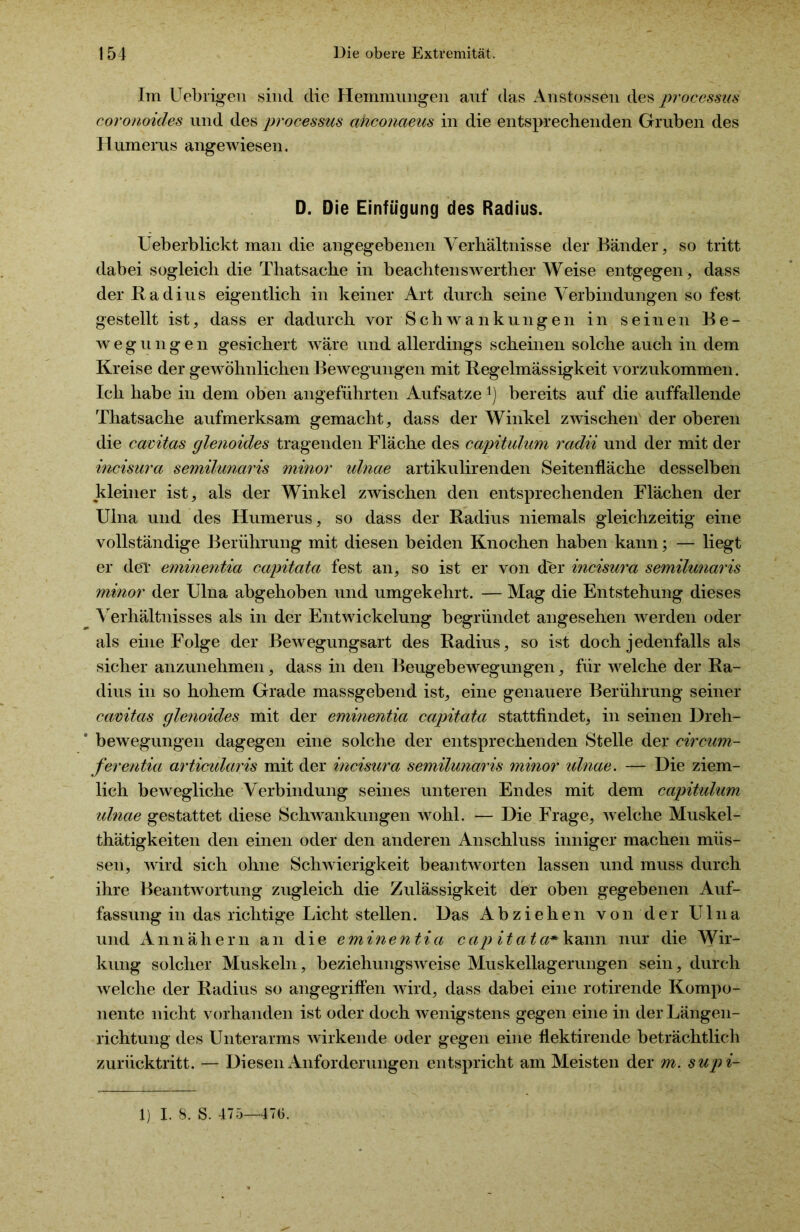 Im Uebrigen sind die Hemmungen auf das Anstossen des proccssus coronoides und des processus ahconaeus in die entsprechenden Gruben des Humerus angewiesen. D. Die Einfügung des Radius. Ueberblickt man die angegebenen Verhältnisse der Bänder, so tritt dabei sogleich die Thatsache in beachtenswerther Weise entgegen, dass der Radius eigentlich in keiner Art durch seine Verbindungen so fest gestellt ist, dass er dadurch vor Schwankungen in seinen Be- wegungen gesichert wäre und allerdings scheinen solche auch in dem Kreise der gewöhnlichen Bewegungen mit Regelmässigkeit vorzukommen. Ich habe in dem oben angeführten Aufsatze*) bereits auf die auffallende Thatsache aufmerksam gemacht, dass der Winkel zwischen der oberen die cavitas glenoides tragenden Fläche des capitulum radii und der mit der incisura semilunaris minor ulnae artikulirenden Seitenfläche desselben kleiner ist, als der Winkel zwischen den entsprechenden Flächen der Ulna und des Humerus, so dass der Radius niemals gleichzeitig eine vollständige Berührung mit diesen beiden Knochen haben kann; — liegt er der eminentia capitata fest an, so ist er von der incisura semilunaris minor der Ulna abgehoben und umgekehrt. — Mag die Entstehung dieses Verhältnisses als in der Entwickelung begründet angesehen werden oder als eine Folge der Bewegungsart des Radius, so ist doch jedenfalls als sicher anzunehmen, dass in den Beugebewegungen, für welche der Ra- dius in so hohem Grade massgebend ist, eine genauere Berührung seiner cavitas glenoides mit der eminentia capitata stattfindet, in seinen Dreh- bewegungen dagegen eine solche der entsprechenden Stelle der circum- ferentia articidaris mit der incisura semilunaris minor ulnae. — Die ziem- lich bewegliche Verbindung seines unteren Endes mit dem capitulum ulnae gestattet diese Schwankungen wohl. — Die Frage, welche Muskel- thätigkeiten den einen oder den anderen Anschluss inniger machen müs- sen, wird sich ohne Schwierigkeit beantworten lassen und muss durch ihre Beantwortung zugleich die Zulässigkeit der oben gegebenen Auf- fassung in das richtige Licht stellen. Das Abziehen von der Ulna und Annähern an die eminentia capitata*1 kann nur die Wir- kung solcher Muskeln, beziehungsweise Muskellagerungen sein, durch welche der Radius so angegriffen wird, dass dabei eine rotirende Kompo- nente nicht vorhanden ist oder doch wenigstens gegen eine in der Längen- richtung des Unterarms wirkende oder gegen eine flektirende beträchtlich zurücktritt. — Diesen Anforderungen entspricht am Meisten der m. supi- 1) I. 8. S. 475—476.