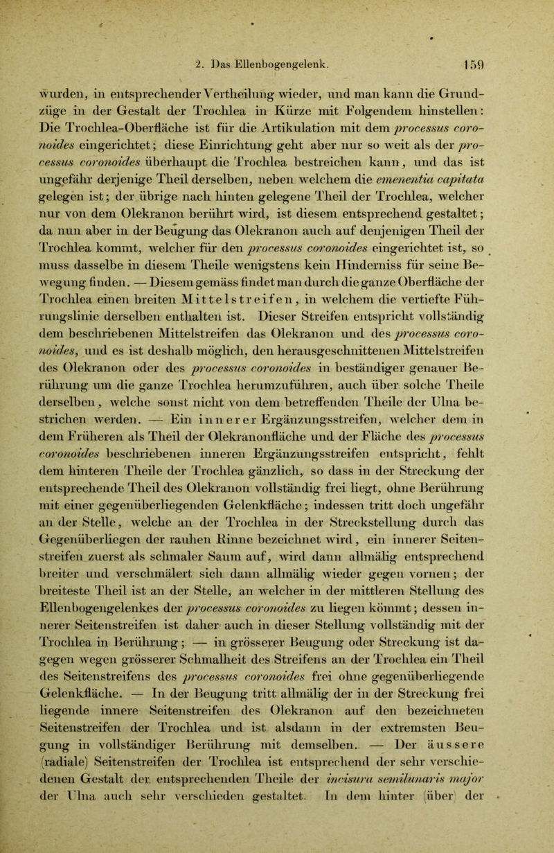 wurden, in entsprechender Vertheilung wieder, und man kann die Grund- züge in der Gestalt der Trochlea in Kürze mit Folgendem hinstellen: Die Trochlea-Oberfläche ist für die Artikulation mit dem processus coro- noides eingerichtet; diese Einrichtung geht aber nur so weit als der pro- cessus coronoides überhaupt die Trochlea bestreichen kann, und das ist ungefähr derjenige Theil derselben, neben welchem die emenentia capitata gelegen ist; der übrige nach hinten gelegene Theil der Trochlea, welcher nur von dem Olekranon berührt wird, ist diesem entsprechend gestaltet; da nun aber in der Beugung das Olekranon auch auf denjenigen Theil der Trochlea kommt, welcher für den processus coronoides eingerichtet ist, so muss dasselbe in diesem Theile wenigstens kein Hinderniss für seine Be- wegung finden. — Diesem gemäss findet man durch die ganze Oberfläche der Trochlea einen breiten Mittelstreifen, in welchem die vertiefte Füh- rungslinie derselben enthalten ist. Dieser Streifen entspricht vollständig dem beschriebenen Mittelstreifen das Olekranon und des processus coro- noides, und es ist deshalb möglich, den herausgeschnittenen Mittelstreifen des Olekranon oder des processus coronoides in beständiger genauer Be- rührung um die ganze Trochlea herumzuführen, auch über solche Theile derselben, welche sonst nicht von dem betreffenden Theile der Ulna be- strichen werden. — Ein inn er er Ergänzungsstreifen, welcher dem in dem Früheren als Theil der Olekranonfläche und der Fläche des processus coronoides beschriebenen inneren Ergänzungsstreifen entspricht, fehlt dem hinteren Theile der Trochlea gänzlich, so dass in der Streckung der entsprechende Theil des Olekranon vollständig frei liegt, ohne Berührung mit einer gegenüberliegenden Gelenkfläche; indessen tritt doch ungefähr an der Stelle, welche an der Trochlea in der Streckstellung durch das Gegenüberliegen der rauhen Kinne bezeichnet wird, ein innerer Seiten- streifen zuerst als schmaler Saum auf, wird dann allmälig entsprechend breiter und verschmälert sich dann allmälig wieder gegen vornen; der breiteste Theil ist an der Stelle, an welcher in der mittleren Stellung des Ellenbogengelenkes der processus coronoides zu liegen kömmt; dessen in- nerer Seitenstreifen ist daher auch in dieser Stellung vollständig mit der Trochlea in Berührung; — in grösserer Beugung oder Streckung ist da- gegen wegen grösserer Schmalheit des Streifens an der Trochlea ein Theil des Seitenstreifens des processus coronoides frei ohne gegenüberliegende Gelenkfläche. — In der Beugung tritt allmälig der in der Streckung frei liegende innere Seitenstreifen des Olekranon auf den bezeichneten Seitenstreifen der Trochlea und ist alsdann in der extremsten Beu- gung in vollständiger Berührung mit demselben. — Der äussere (radiale) Seitenstreifen der Trochlea ist entsprechend der sehr verschie- denen Gestalt der. entsprechenden Theile der incisura semilunaris major der Ulna auch sehr verschieden gestaltet. In dem hinter (über der