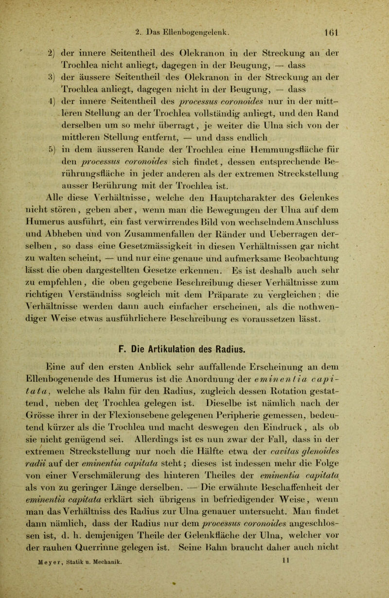 2) der innere Seitentheil des Olekranon in der Streckung an der Troclilea nicht anliegt, dagegen in der Beugung, — dass 3) der äussere Seitentheil des Olekranon in der Streckung an der Troclilea anliegt, dagegen nicht in der Beugung, — dass 4) der innere Seitentheil des processus coronoides nur in der mitt- leren Stellung an der Troclilea vollständig anliegt, und den Rand derselben um so mehr überragt, je weiter die Ulna sich von der mittleren Stellung entfernt, — und dass endlich 5) in dem äusseren Rande der Troclilea eine Hemmungsfläche für den processus cor onoides sich findet, dessen entsprechende Be- rührungsfläche in jeder anderen als der extremen Streckstellung ausser Berührung mit der Trochlea ist. Alle diese Verhältnisse, welche den Hauptcharakter des Gelenkes nicht stören, geben aber, wenn man die Bewegungen der Ulna auf dem Humerus ausführt, ein fast verwirrendes Bild von wechselndem Anschluss und Abheben und von Zusammenfallen der Ränder und Ueberragen der- selben , so dass eine Gesetzmässigkeit in diesen Verhältnissen gar nicht zu walten scheint, — und nur eine genaue und aufmerksame Beobachtung lässt die oben dargestellten Gesetze erkennen. Es ist deshalb auch sehr zu empfehlen, die oben gegebene Beschreibung dieser Verhältnisse zum richtigen Verständniss sogleich mit dem Präparate zu vergleichen; die Verhältnisse werden dann auch einfacher erscheinen, als die nothwen- diger Weise etwas ausführlichere Beschreibung es voraussetzen lässt. F. Die Artikulation des Radius. Eine auf den ersten Anblick sehr auffallende Erscheinung an dem Ellenbogenende des Humerus ist die Anordnung der eminentia capi- tata, welche als Bahn für den Radius, zugleich dessen Rotation gestat- tend, neben der Trochlea gelegen ist. Dieselbe ist nämlich nach der Grösse ihrer in der Flexionsebene gelegenen Peripherie gemessen, bedeu- tend kürzer als die Trochlea und macht deswegen den Eindruck, als ob sie nicht genügend sei. Allerdings ist es nun zwar der Fall, dass in der extremen Streckstellung nur noch die Hälfte etwa der cavitas glenoides radii auf der eminentia capitata steht; dieses ist indessen mehr die Folge von einer Verschmälerung des hinteren Tlieiles der eminentia capitata als von zu geringer Länge derselben. — Die erwähnte Beschaffenheit der eminentia capitata erklärt sich übrigens in befriedigender Weise, wenn man das Verhältniss des Radius zur Ulna genauer untersucht. Man findet dann nämlich, dass der Radius nur dem processus coronoides angeschlos- sen ist, d. h. demjenigen Tlieile der Gelenkfläche der Ulna, welcher vor der rauhen Querrinne gelegen ist. Seine Bahn braucht daher auch nicht Meyer, Statik u. Mechanik. 11