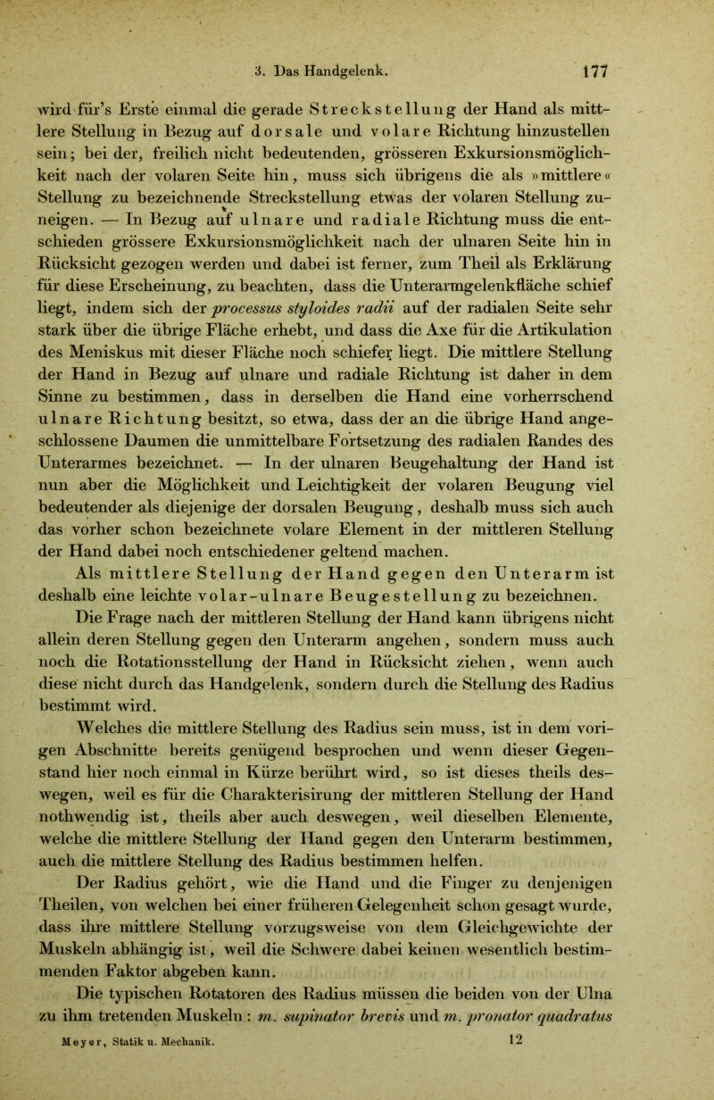 wird für’s Erste einmal die gerade Streckstellung der Hand als mitt- lere Stellung in Bezug auf dorsale und volare Richtung hinzustellen sein; bei der, freilich nicht bedeutenden, grösseren Exkursionsmöglich- keit nach der volaren Seite hin, muss sich übrigens die als »mittlere« Stellung zu bezeichnende Streckstellung etwas der volaren Stellung zu- neigen. — In Bezug auf ulnare und radiale Richtung muss die ent- schieden grössere Exkursionsmöglichkeit nach der ulnaren Seite hin in Rücksicht gezogen werden und dabei ist ferner, zum Theil als Erklärung für diese Erscheinung, zu beachten, dass die Unterarmgelenkfläche schief liegt, indem sich der processus styloides radii auf der radialen Seite sehr stark über die übrige Fläche erhebt, und dass die Axe für die Artikulation des Meniskus mit dieser Fläche noch schiefer liegt. Die mittlere Stellung der Hand in Bezug auf ulnare und radiale Richtung ist daher in dem Sinne zu bestimmen, dass in derselben die Hand eine vorherrschend ulnare Richtung besitzt, so etwa, dass der an die übrige Hand ange- schlossene Daumen die unmittelbare Fortsetzung des radialen Randes des Unterarmes bezeichnet. — In der ulnaren Beugehaltung der Hand ist nun aber die Möglichkeit und Leichtigkeit der volaren Beugung viel bedeutender als diejenige der dorsalen Beugung, deshalb muss sich auch das vorher schon bezeichnete volare Element in der mittleren Stellung der Hand dabei noch entschiedener geltend machen. Als mittlere Stellung der Hand gegen den Unterarm ist deshalb eine leichte volar-ulnare Beugestellung zu bezeichnen. Die Frage nach der mittleren Stellung der Hand kann übrigens nicht allein deren Stellung gegen den Unterarm angehen, sondern muss auch noch die Rotationsstellung der Hand in Rücksicht ziehen, wenn auch diese nicht durch das Handgelenk, sondern durch die Stellung des Radius bestimmt wird. Welches die mittlere Stellung des Radius sein muss, ist in dem vori- gen Abschnitte bereits genügend besprochen und wenn dieser Gegen- stand hier noch einmal in Kürze berührt wird, so ist dieses theils des- wegen, weil es für die Charakterisirung der mittleren Stellung der Hand nothwendig ist, theils aber auch deswegen, weil dieselben Elemente, welche die mittlere Stellung der Hand gegen den Unterarm bestimmen, auch die mittlere Stellung des Radius bestimmen helfen. Der Radius gehört, wie die Hand und die Finger zu denjenigen Theilen, von welchen bei einer früheren Gelegenheit schon gesagt wurde, dass ihre mittlere Stellung vorzugsweise von dem Gleichgewichte der Muskeln abhängig ist, weil die Schwere dabei keinen wesentlich bestim- menden Faktor abgeben kann. Die typischen Rotatoren des Radius müssen die beiden von der Ulna zu ihm tretenden Muskeln : m. supinator brevis und m. pronator quadratus 12 Meyer, Statik u. Mechanik.