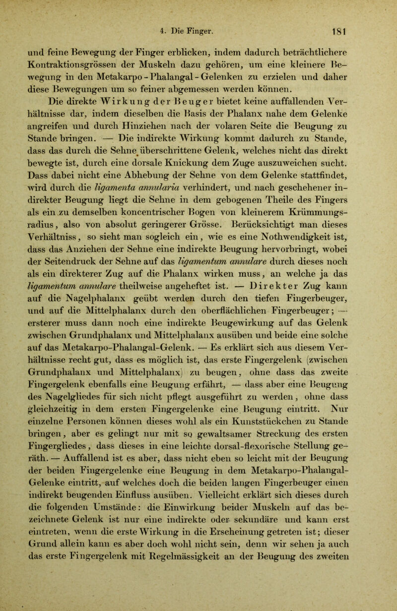 und feine Bewegung der Finger erblicken, indem dadurch beträchtlichere Kontraktionsgrössen der Muskeln dazu gehören, um eine kleinere Be- wegung in den Metakarpo - Phalangal - Gelenken zu erzielen und daher diese Bewegungen um so feiner abgemessen werden können. Die direkte Wirkung der Beuger bietet keine auffallenden Ver- hältnisse dar, indem dieselben die Basis der Phalanx nahe dem Gelenke angreifen und durch Hinziehen nach der volaren Seite die Beugung zu Stande bringen. — Die indirekte Wirkung kommt dadurch zu Stande, dass das durch die Sehne, überschrittene Gelenk, welches nicht das direkt bewegte ist, durch eine dorsale Knickung dem Zuge auszuweichen sucht. Dass dabei nicht eine Abhebung der Sehne von dem Gelenke stattfindet, wird durch die ligamenta annularia verhindert, und nach geschehener in- direkter Beugung liegt die Sehne in dem gebogenen Theile des Fingers als ein zu demselben koncentrischer Bogen von kleinerem Krümmungs- radius, also von absolut geringerer Grösse. Berücksichtigt man dieses Verhältniss, so sieht man sogleich ein, wie es eine Nothwendigkeit ist, dass das Anziehen der Sehne eine indirekte Beugung hervorbringt, wobei der Seitendruck der Sehne auf das ligamentum annulare durch dieses noch als ein direkterer Zug auf die Phalanx wirken muss, an welche ja das ligamentum annulare theilweise angeheftet ist. — Direkter Zug kann auf die Nagelphalanx geübt werden durch den tiefen Fingerbeuger, und auf die Mittelphalanx durch den oberflächlichen Fingerbeuger; — ersterer muss dann noch eine indirekte Beugewirkung auf das Gelenk zwischen Grundphalanx und Mittelphalanx ausüben und beide eine solche auf das Metakarpo-Phalangal-Gelenk. — Es erklärt sich aus diesem Ver- hältnisse recht gut, dass es möglich ist, das erste Fingergelenk (zwischen Grundphalanx und Mittelphalanx) zu beugen, ohne dass das zweite Fingergelenk ebenfalls eine Beugung erfährt, — dass aber eine Beugung des Nagelgliedes für sich nicht pflegt ausgeführt zu werden, ohne dass gleichzeitig in dem ersten Fingergelenke eine Beugung eintritt. Nur einzelne Personen können dieses wohl als ein Kunststückchen zu Stande bringen, aber es gelingt nur mit so gewaltsamer Streckung des ersten Fingergliedes, dass dieses in eine leichte dorsal-flexorische Stellung ge- räth. — Auffallend ist es aber, dass nicht eben so leicht mit der Beugung der beiden Fingergelenke eine Beugung in dem Metakarpo-Phalangal- Gelenke eintritt, auf welches doch die beiden langen Fingerbeuger einen indirekt beugenden Einfluss ausüben. Vielleicht erklärt sich dieses durch die folgenden Umstände: die Einwirkung beider Muskeln auf das be- zeichnete Gelenk ist nur eine indirekte oder sekundäre und kann erst eintreten, wenn die erste Wirkung in die Erscheinung getreten ist; dieser Grund allein kann es aber doch wohl nicht sein, denn wir sehen ja auch das erste Fingergelenk mit Regelmässigkeit an der Beugung des zweiten