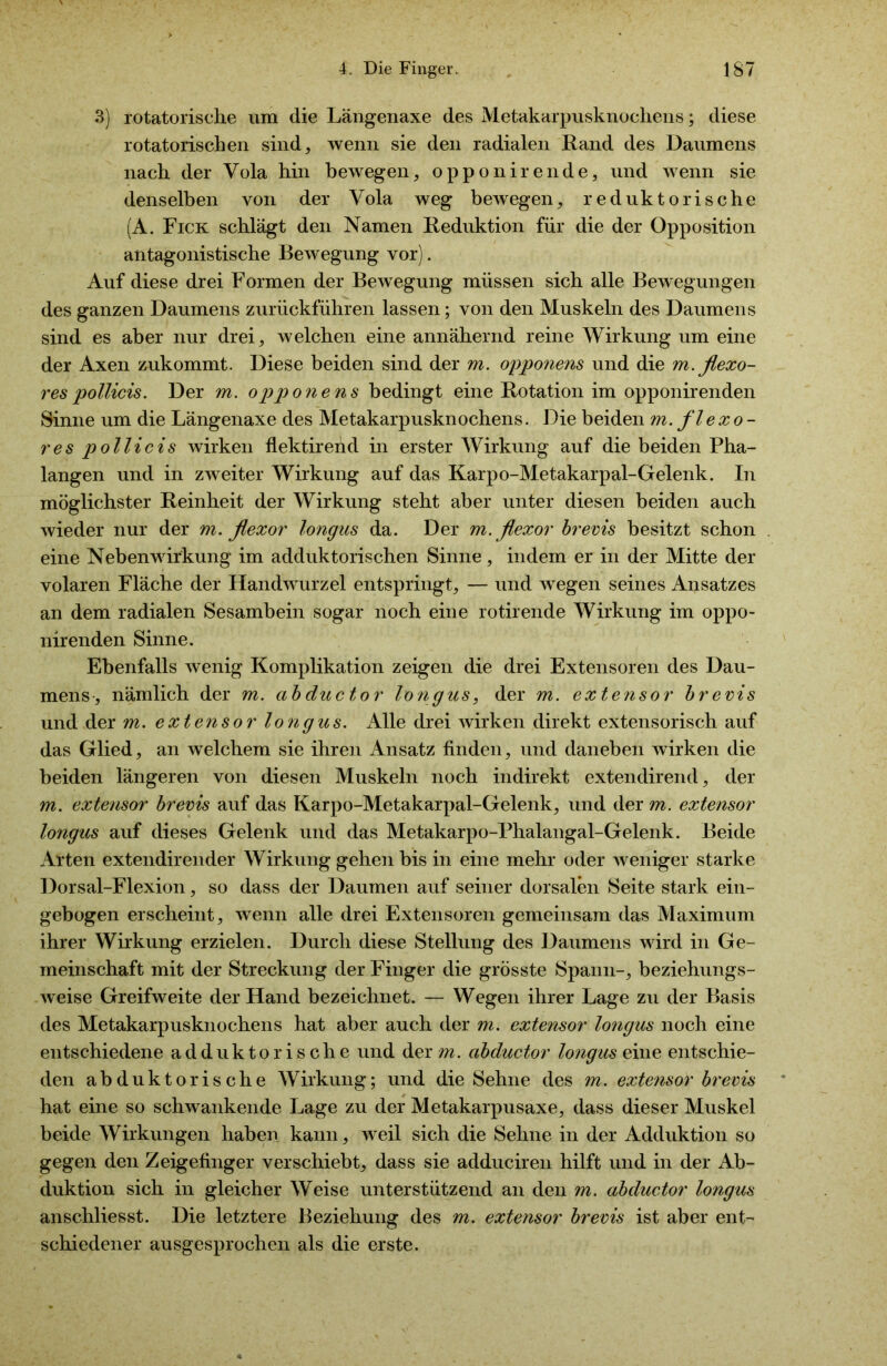 3) rotatorische um die Längenaxe des Metakarpusknochens; diese rotatorischen sind, wenn sie den radialen Rand des Daumens nach der Vola hin bewegen, opponirende, und wenn sie denselben von der Vola weg bewegen, reduktorische (A. Fick schlägt den Namen Reduktion für die der Opposition antagonistische Bewegung vor). Auf diese drei Formen der Bewegung müssen sich alle Bewegungen des ganzen Daumens zurückführen lassen; von den Muskeln des Daumens sind es aber nur drei, welchen eine annähernd reine Wirkung um eine der Axen zukommt. Diese beiden sind der m. opponens und die m.flexo- respollicis. Der m. opponens bedingt eine Rotation im opponirenden Sinne um die Längenaxe des Metakarpusknochens. Die beiden m. fl exo- res pollicis wirken flektirend in erster Wirkung auf die beiden Pha- langen und in zweiter Wirkung auf das Karpo-Metakarpal-Gelenk. In möglichster Reinheit der Wirkung steht aber unter diesen beiden auch wieder nur der m. flexor longus da. Der m.ßexor brevis besitzt schon eine Nebenwirkung im adduktorischen Sinne, indem er in der Mitte der volaren Fläche der Handwurzel entspringt, — und wegen seines Ansatzes an dem radialen Sesambein sogar noch eine rotirende Wirkung im oppo- nirenden Sinne. Ebenfalls wenig Komplikation zeigen die drei Extensoren des Dau- mens, nämlich der m. abductor longus, der m. extensor brevis und der m. extensor longus. Alle drei Avirken direkt extensorisch auf das Glied, an welchem sie ihren Ansatz finden, und daneben wirken die beiden längeren von diesen Muskeln noch indirekt extendirend, der m. extensor brevis auf das Karpo-Metakarpal-Gelenk, und der m. extensor longus auf dieses Gelenk und das Metakarpo-Phalangal-Gelenk. Beide Arten extendirender Wirkung gehen bis in eine mehr oder weniger starke Dorsal-Flexion, so dass der Daumen auf seiner dorsalen Seite stark ein- gebogen erscheint, wenn alle drei Extensoren gemeinsam das Maximum ihrer Wirkung erzielen. Durch diese Stellung des Daumens wird in Ge- meinschaft mit der Streckung der Finger die grösste Spann-, beziehungs- weise Greifweite der Hand bezeichnet. — Wegen ihrer Lage zu der Basis des Metakarpusknochens hat aber auch der m. extensor longus noch eine entschiedene adduktorische und der m. abductor longus eine entschie- den abduktorische Wirkung; und die Sehne des m. extensor brevis hat eine so schwankende Lage zu der Metakarpusaxe, dass dieser Muskel beide Wirkungen haben kann, weil sich die Sehne in der Adduktion so gegen den Zeigefinger verschiebt, dass sie adduciren hilft und in der Ab- duktion sich in gleicher Weise unterstützend an den m. abductor longus anschliesst. Die letztere Beziehung des m. extensor brevis ist aber ent- schiedener ausgesprochen als die erste.