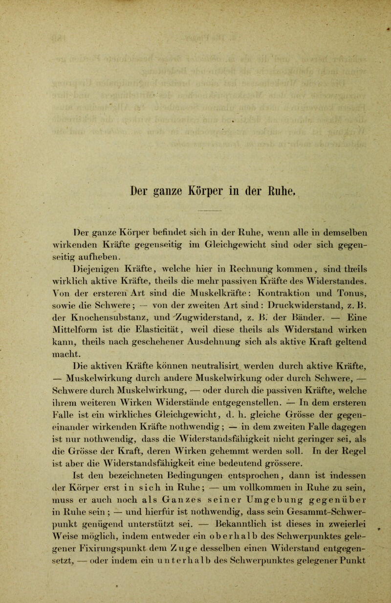 Der ganze Körper in der Ruhe, Der ganze Körper befindet sich in der Ruhe, wenn alle in demselben wirkenden Kräfte gegenseitig im Gleichgewicht sind oder sich gegen- seitig aufheben. Diejenigen Kräfte, welche hier in Rechnung kommen, sind theils wirklich aktive Kräfte, theils die mehr passiven Kräfte des Widerstandes. Von der ersteren Art sind die Muskelkräfte: Kontraktion und Tonus, sowie die Schwere; — von der zweiten Art sind: Druckwiderstand, z. R. der Knochensubstanz, und Zugwiderstand, z. B. der Bänder. — Eine Mittelform ist die Elasticität, weil diese theils als Widerstand wirken kann, theils nach geschehener Ausdehnung sich als aktive Kraft geltend macht. Die aktiven Kräfte können neutralisirt werden durch aktive Kräfte, — Muskelwirkung durch andere Muskelwirkung oder durch Schwere, — Schwere durch Muskelwirkung, — oder durch die passiven Kräfte, welche ihrem weiteren Wirken Widerstände entgegenstellen. — In dem ersteren Falle ist ein wirkliches Gleichgewicht, d. h. gleiche Grösse der gegen- einander wirkenden Kräfte nothwendig ; — in dem zweiten Falle dagegen ist nur nothwendig, dass die Widerstandsfähigkeit nicht geringer sei, als die Grösse der Kraft, deren Wirken gehemmt werden soll. In der Regel ist aber die Widerstandsfähigkeit eine bedeutend grössere. Ist den bezeichneten Bedingungen entsprochen, dann ist indessen der Körper erst in sich in Ruhe; — um vollkommen in Ruhe zu sein, muss er auch noch als Ganzes seiner Umgebung gegenüber in Ruhe sein ; — und hierfür ist nothwendig, dass sein Gesammt-Schwer- punkt genügend unterstützt sei. — Bekanntlich ist dieses in zweierlei Weise möglich, indem entweder ein oberhalb des Schwerpunktes gele- gener Fixirungspunktdem Zuge desselben einen Widerstand entgegen- setzt, — oder indem ein unterhalb des Schwerpunktes gelegener Punkt