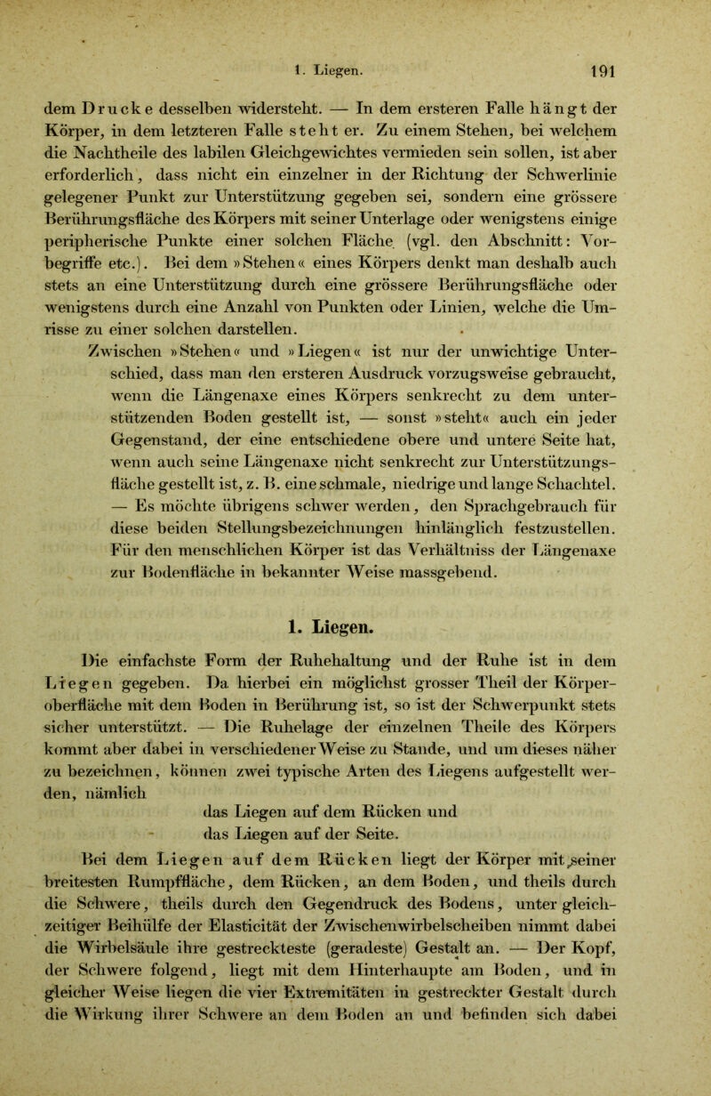 dem Drucke desselben widersteht. — In dem ersteren Falle hängt der Körper, in dem letzteren Falle steht er. Zu einem Stehen, bei welchem die Nachtheile des labilen Gleichgewichtes vermieden sein sollen, ist aber erforderlich, dass nicht ein einzelner in der Richtung der Schwerlinie gelegener Punkt zur Unterstützung gegeben sei, sondern eine grössere Berührungsfläche des Körpers mit seiner Unterlage oder wenigstens einige peripherische Punkte einer solchen Fläche (vgl. den Abschnitt: Vor- begriffe etc.). Bei dem »Stehen« eines Körpers denkt man deshalb auch stets an eine Unterstützung durch eine grössere Berührungsfläche oder wenigstens durch eine Anzahl von Punkten oder Linien, welche die Um- risse zu einer solchen darstellen. Zwischen »Stehen« und »Liegen« ist nur der unwichtige Unter- schied, dass man den ersteren Ausdruck vorzugsweise gebraucht, wenn die Längenaxe eines Körpers senkrecht zu dem unter- stützenden Boden gestellt ist, — sonst »steht« auch ein jeder Gegenstand, der eine entschiedene obere und untere Seite hat, wenn auch seine Längenaxe nicht senkrecht zur Unterstützungs- fläche gestellt ist, z. B. eine schmale, niedrige und lange Schachtel. — Es möchte übrigens schwer werden, den Sprachgebrauch für diese beiden Stellungsbezeichnungen hinlänglich festzustellen. Für den menschlichen Körper ist das Verhältniss der Längenaxe zur Bodenfläche in bekannter Weise massgebend. 1. Liegen. Die einfachste Form der Ruhehaltung und der Ruhe ist in dem Liegen gegeben. Da hierbei ein möglichst grosser Theil der Körper- oberfläche mit dem Boden in Berührung ist, so ist der Schwerpunkt stets sicher unterstützt. — Die Ruhelage der einzelnen Theile des Körpers kommt aber dabei in verschiedenerWeise zu Stande, und um dieses näher zu bezeichnen, können zwei typische Arten des Liegens aufgestellt wer- den, nämlich das Liegen auf dem Rücken und das Liegen auf der Seite. Bei dem Liegen auf dem Rücken liegt der Körper mit^seiner breitesten Rumpffläche, dem Rücken, an dem Boden, und theils durch die Schwere, theils durch den Gegendruck des Bodens, unter gleich- zeitiger Beihülfe der Elasticität der Zwischenwirbelscheiben nimmt dabei die Wirbelsäule ihre gestreckteste (geradeste) Gestalt an. — Der Kopf, der Schwere folgend, liegt mit dem Hinterhaupte am Boden, und in gleicher Weise liegen die vier Extremitäten in gestreckter Gestalt durch die Wirkung ihrer Schwere an dem Boden an und befinden sich dabei