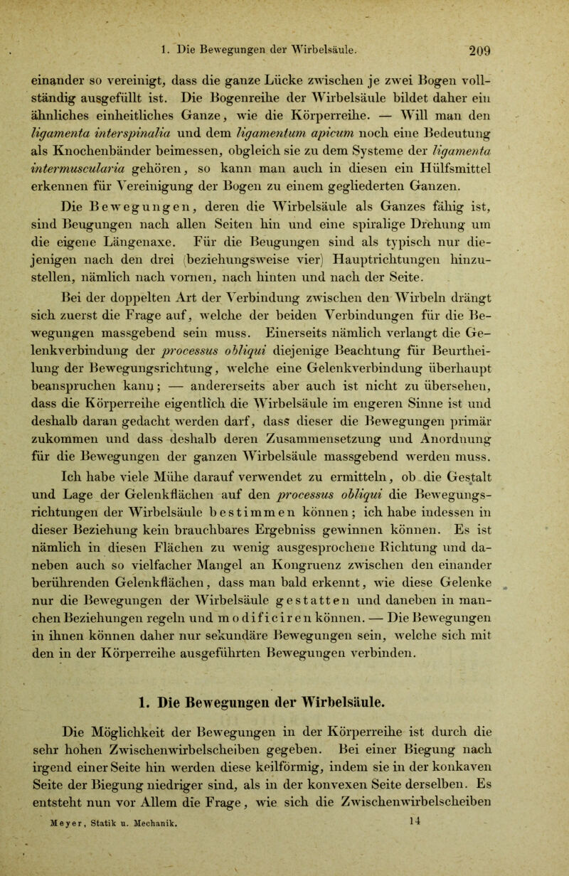 einander so vereinigt, dass die ganze Lücke zwischen je zwei Bogen voll- ständig ausgefüllt ist. Die Bogenreihe der Wirbelsäule bildet daher ein ähnliches einheitliches Ganze, wie die Körperreihe. — Will man den ligamenta interspinalia und dem ligamentum apicum noch eine Bedeutung als Knochenbänder beimessen, obgleich sie zu dem Systeme der ligamenta intermuscularia gehören, so kann man auch in diesen ein Hülfsmittel erkennen für Vereinigung der Bogen zu einem gegliederten Ganzen. Die Bewegungen, deren die Wirbelsäule als Ganzes fähig ist, sind Beugungen nach allen Seiten hin und eine spiralige Drehung um die eigene Längenaxe. Für die Beugungen sind als typisch nur die- jenigen nach den drei (beziehungsweise vier) Hauptrichtungen hinzu- stellen, nämlich nach vornen, nach hinten und nach der Seite. Bei der doppelten Art der Verbindung zwischen den Wirbeln drängt sich zuerst die Frage auf, welche der beiden Verbindungen für die Be- wegungen massgebend sein muss. Einerseits nämlich verlangt die Ge- lenkverbindung der processus obliqui diejenige Beachtung für Beurthei- lung der Bewegungsrichtung, welche eine Gelenkverbindung überhaupt beanspruchen kann; — andererseits aber auch ist nicht zu überseheu, dass die Körperreihe eigentlich die Wirbelsäule im engeren Sinne ist und deshalb daran gedacht werden darf, dass dieser die Bewegungen primär zukommen und dass deshalb deren Zusammensetzung und Anordnung für die Bewegungen der ganzen Wirbelsäule massgebend werden muss. Ich habe viele Mühe darauf verwendet zu ermitteln, ob die Gestalt und Lage der Gelenkflächen auf den processus obliqui die Bewegungs- richtungen der Wirbelsäule bestimmen können; ich habe indessen in dieser Beziehung kein brauchbares Ergebniss gewinnen können. Es ist nämlich in diesen Flächen zu wenig ausgesprochene Richtung und da- neben auch so vielfacher Mangel an Kongruenz zwischen den einander berührenden Gelenkflächen, dass man bald erkennt, wie diese Gelenke nur die Bewegungen der Wirbelsäule gestatten und daneben in man- chen Beziehungen regeln und m o d if ic ir e n können. — Die Bewegungen in ihnen können daher nur sekundäre Bewegungen sein, welche sich mit den in der Körperreihe ausgeführten Bewegungen verbinden. 1. Die Bewegungen der Wirbelsäule. Die Möglichkeit der Bewegungen in der Körperreihe ist durch die sehr hohen Zwischen wirbelscheiben gegeben. Bei einer Biegung nach irgend einer Seite hin werden diese keilförmig, indem sie in der konkaven Seite der Biegung niedriger sind, als in der konvexen Seite derselben. Es entsteht nun vor Allem die Frage, wie sich die Zwischenwirbelscheiben 14 Meyer, Statik u. Mechanik.