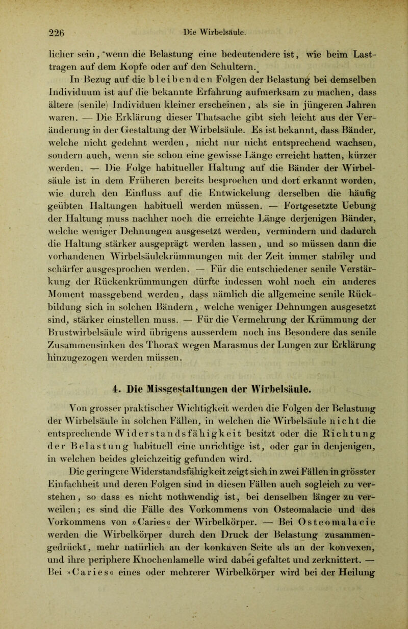 licher sein, 'wenn die Belastung eine bedeutendere ist, wie beim Last- tragen auf dem Kopfe oder auf den Schultern. ^ In Bezug auf die bleibenden Folgen der Belastung bei demselben Individuum ist auf die bekannte Erfahrung aufmerksam zu machen, dass ältere (senile) Individuen kleiner erscheinen, als sie in jüngeren Jahren waren. — Die Erklärung dieser Thatsache gibt sich leicht aus der Ver- änderung in der Gestaltung der Wirbelsäule. Es ist bekannt, dass Bänder, welche nicht gedehnt werden, nicht nur nicht entsprechend wachsen, sondern auch, wenn sie schon eine gewisse Länge erreicht hatten, kürzer werden. — Die Folge habitueller Haltung auf die Bänder der Wirbel- säule ist in dem Früheren bereits besprochen und dort erkannt worden, wie durch den Einfluss auf die Entwickelung derselben die häufig geübten Haltungen habituell werden müssen. — Fortgesetzte Uebung der Haltung muss nachher noch die erreichte Länge derjenigen Bänder, welche weniger Dehnungen ausgesetzt werden, vermindern und dadurch die Haltung stärker ausgeprägt werden lassen, und so müssen dann die vorhandenen Wirbelsäulekrümmungen mit der Zeit immer stabiler und schärfer ausgesprochen werden. — Für die entschiedener senile Verstär- kung der Riickenkrümmungen dürfte indessen wohl noch ein anderes Moment massgebend werden, dass nämlich die allgemeine senile Rück- bildung sich in solchen Bändern, welche weniger Dehnungen ausgesetzt sind, stärker einstellen muss. — Für die Vermehrung der Krümmung der Blustwirbelsäule wird übrigens ausserdem noch ins Besondere das senile Zusammensinken des Thorax: wegen Marasmus der Lungen zur Erklärung hinzugezogen werden müssen. 4. Die Missgestaltungen der Wirbelsäule. Von grosser praktischer Wichtigkeit werden die Folgen der Belastung der Wirbelsäule in solchen Fällen, in welchen die Wirbelsäule nicht die entsprechende Widerstandsfähigkeit besitzt oder die Richtung der Belastung habituell eine unrichtige ist, oder gar in denjenigen, in welchen beides gleichzeitig gefunden wird. Die geringere Widerstandsfähigkeit zeigt sich in zwei Fällen in grösster Einfachheit und deren Folgen sind in diesen Fällen auch sogleich zu ver- stehen , so dass es nicht notliwendig ist, bei denselben länger zu ver- weilen; es sind die Fälle des Vorkommens von Osteomalacie und des Vorkommens von »Caries« der Wirbelkörper. — Bei Osteomalacie werden die Wirbelkörper durch den Druck der Belastung zusammen- gedrückt, mehr natürlich an der konkaven Seite als an der konvexen, und ihre periphere Knochenlamelle wird dabei gefaltet und verknittert. — Bei »Caries« eines oder mehrerer Wirbelkörper wird bei der Heilung