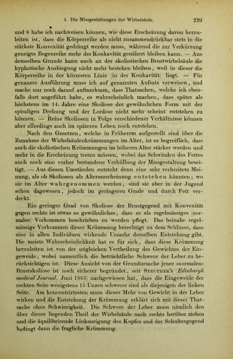 und. 6 habe ich nachweisen können, wie diese Erscheinung davon herzu- leiten ist, dass die Körperreihe als nicht zusammendrückbar stets in die stärkste Konvexität gedrängt werden muss, während die zur Verkürzung geneigte Bogenreihe mehr der Konkavität genähert bleiben kann. — Aus demselben Grunde kann auch an der skoliotischen Brustwirbelsäule die kyphotische Ausbiegung nicht mehr bestehen bleiben, weil in dieser die Körperreihe in der kürzesten Linie (in der Konkavität) liegt. — Für genauere Ausführung muss ich auf genannten Aufsatz verweisen, und mache nur noch darauf aufmerksam, dass Thatsachen, welche ich eben- falls dort angeführt habe, es wahrscheinlich machen, dass später als höchstens im 14. Jahre eine Skoliose der gewöhnlichen Form mit der spiraligen Drehung und der Lordose nicht mehr scheint entstehen zu können. — Beine Skoliosen in Folge verschiedener Verhältnisse können aber allerdings auch im späteren Leben noch entstehen. Nach den Gesetzen, welche in Früherem aufgestellt sind über die Zunahme der Wirbelsäulenkrümmungen im Alter, ist es begreiflich, dass auch die skoliotischen Krümmungen im höheren Alter stärker werden und mehr in die Erscheinung treten müssen, wobei das Schwinden des Fettes auch noch eine vorher bestandene Verhüllung der Missgestaltung besei- tigt. — Aus diesen Umständen entsteht denn eine sehr verbreitete Mei- nung, als ob Skoliosen als Alterserscheinung entstehen könnten; wo sie im Alter wahr ge nommen werden, sind sie aber in der Jugend schon dagewesen, jedoch im geringeren Grade und durch Fett ver- deckt. Ein geringer Grad von Skoliose der Brustgegend mit Konvexität gegen rechts ist etwas so gewöhnliches, dass er als regelmässiges (nor- males) Vorkommen beschrieben zu werden pflegt. Das beinahe regel- mässige Vorkommen dieser Krümmung berechtigt zu dem Schlüsse, dass eine in allen Individuen wirkende Ursache derselben Entstehung gibt. Die meiste Wahrscheinlichkeit hat es für sich, dass diese Krümmung herzuleiten ist von der uügleichen Vertheilung des Gewichtes der Ein- geweide , wobei namentlich die beträchtliche Schwere der Leber zu be- rücksichtigen ist. Diese Ansicht von der Grundursache jener »normalen« Brustskoliose ist noch sicherer begründet, seit Struther’s Edinburgh medical Journal. Juni 1863) nachgewüesen hat, dass die Eingeweide der rechten Seite wenigstens 15 Unzen schwerer sind als diejenigen der linken Seite. Am koncentrirtesten muss dieses Mehr von Gewicht in der Leber wirken und die Entstehung der Krümmung erklärt sich mit dieser That- sache ohne Schwierigkeit. Die Schwere der Leber muss nämlich den über dieser liegenden Theil der Wirbelsäule nach rechts herüber ziehen und die äquilibrirende Linksneigung des Kopfes und der Schultergegend bedingt dann die fragliche Krümmung.