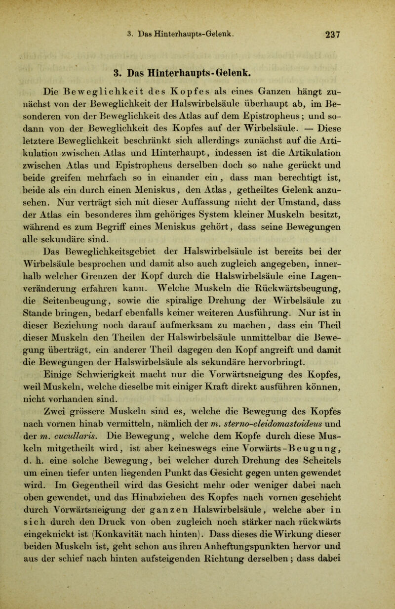 3. Das Hinterhaupts-Gelenk. Die Beweglichkeit des Kopfes als eines Ganzen hängt zu- nächst von der Beweglichkeit der Halswirbelsäule überhaupt ab, im Be- sonderen von der Beweglichkeit des Atlas auf dem Epistropheus; und so- dann von der Beweglichkeit des Kopfes auf der Wirbelsäule. — Diese letztere Beweglichkeit beschränkt sich allerdings zunächst auf die Arti- kulation zwischen Atlas und Hinterhaupt, indessen ist die Artikulation zwischen Atlas und Epistropheus derselben doch so nahe gerückt und beide greifen mehrfach so in einander ein, dass man berechtigt ist, beide als ein durch einen Meniskus, den Atlas, getheiltes Gelenk anzu- sehen. Nur verträgt sich mit dieser Auffassung nicht der Umstand, dass der Atlas ein besonderes ihm gehöriges System kleiner Muskeln besitzt, während es zum Begriff eines Meniskus gehört, dass seine Bewegungen alle sekundäre sind. Das Beweglichkeitsgebiet der Halswirbelsäule ist bereits bei der Wirbelsäule besprochen und damit also auch zugleich angegeben, inner- halb welcher Grenzen der Kopf durch die Halswirbelsäule eine Lagen- veränderung erfahren kann. Welche Muskeln die Rückwärtsbeugung, die Seitenbeugung, sowie die spiralige Drehung der Wirbelsäule zu Stande bringen, bedarf ebenfalls keiner weiteren Ausführung. Nur ist in dieser Beziehung noch darauf aufmerksam zu machen, dass ein Theil dieser Muskeln den Theilen der Halswirbelsäule unmittelbar die Bewe- gung überträgt, ein anderer Theil dagegen den Kopf angreift und damit die Bewegungen der Halswirbelsäule als sekundäre hervorbringt. Einige Schwierigkeit macht nur die Vorwärtsneigung des Kopfes, weil Muskeln, welche dieselbe mit einiger Kraft direkt ausführen können, nicht vorhanden sind. Zwei grössere Muskeln sind es, welche die Bewegung des Kopfes nach vornen hinab vermitteln, nämlich der m. sterno-cleidomastoideus und der m. cucidlaris. Die Bewegung, welche dem Kopfe durch diese Mus- keln mitgetheilt wird, ist aber keineswegs eine Vorwärts-Beugung, d. h. eine solche Bewegung, bei welcher durch Drehung des Scheitels um einen tiefer unten liegenden Punkt das Gesicht gegen unten gewendet wird. Im Gegentheil wird das Gesicht mehr oder weniger dabei nach oben gewendet, und das Hinabziehen des Kopfes nach vornen geschieht durch Vorwärtsneigung der ganzen Halswirbelsäule, welche aber in sich durch den Druck von oben zugleich noch stärker nach rückwärts eingeknickt ist (Konkavität nach hinten). Dass dieses die Wirkung dieser beiden Muskeln ist, geht schon aus ihren Anheftungspunkten hervor und aus der schief nach hinten aufsteigenden Richtung derselben; dass dabei