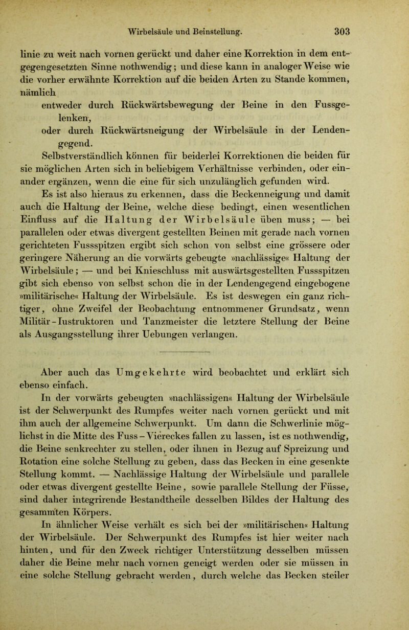 linie zu weit nach vornen gerückt und daher eine Korrektion in dem ent- gegengesetzten Sinne nothwendig; und diese kann in analoger Weise wie die vorher erwähnte Korrektion auf die beiden Arten zu Stande kommen, nämlich entweder durch Rückwärtsbewegung der Beine in den Fussge- lenken, oder durch Rückwärtsneigung der Wirbelsäule in der Lenden- gegend. Selbstverständlich können für beiderlei Korrektionen die beiden für sie möglichen Arten sich in beliebigem Verhältnisse verbinden, oder ein- ander ergänzen, wenn die eine für sich unzulänglich gefunden wird. Es ist also hieraus zu erkennen, dass die Beckenneigung und damit auch die Haltung der Beine, welche diese bedingt, einen wesentlichen Einfluss auf die Haltung der Wirbelsäule üben muss; — bei parallelen oder etwas divergent gestellten Beinen mit gerade nach vornen gerichteten Fussspitzen ergibt sich schon von selbst eine grössere oder geringere Näherung an die vorwärts gebeugte »nachlässige« Haltung der Wirbelsäule; — und bei Knieschluss mit auswärtsgestellten Fussspitzen gibt sich ebenso von selbst schon die in der Lendengegend eingebogene »militärische« Haltung der Wirbelsäule. Es ist deswegen ein ganz rich- tiger, ohne Zweifel der Beobachtung entnommener Grundsatz, wenn Militär - Iustruktoren und Tanzmeister die letztere Stellung der Beine als Ausgangsstellung ihrer Uebungen verlangen. Aber auch das Umgekehrte wird beobachtet und erklärt sich ebenso einfach. In der vorwärts gebeugten »nachlässigen« Haltung der Wirbelsäule ist der Schwerpunkt des Rumpfes weiter nach vornen gerückt und mit ihm auch der allgemeine Schwerpunkt. Um dann die Schwerlinie mög- lichst in die Mitte des Fuss-Viereckes fallen zu lassen, ist es nothwendig, die Beine senkrechter zu stellen, oder ihnen in Bezug auf Spreizung und Rotation eine solche Stellung zu geben, dass das Becken in eine gesenkte Stellung kommt. — Nachlässige Haltung der Wirbelsäule und parallele oder etwas divergent gestellte Beine, sowie parallele Stellung der Füsse, sind daher integrirende Bestandtheile desselben Bildes der Haltung des gesammten Körpers. In ähnlicher Weise verhält es sich bei der »militärischen« Haltung der Wirbelsäule. Der Schwerpunkt des Rumpfes ist hier weiter nach hinten, und für den Zweck richtiger Unterstützung desselben müssen daher die Beine mehr nach vornen geneigt werden oder sie müssen in eine solche Stellung gebracht werden, durch welche das Becken steiler