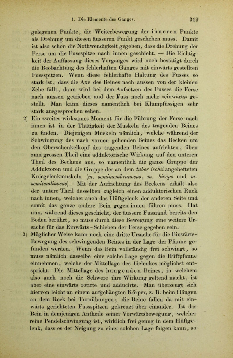 gelegenen Punkte, die Weiterbewegung der inneren Punkte als Drehung um diesen äusseren Punkt geschehen muss. Damit ist also schon die Nothwendigkeit gegeben, dass die Drehung der Ferse um die Fussspitze nach innen geschieht. — Die Richtig- keit der Auffassung dieses Vorganges wird noch bestätigt durch die Beobachtung des fehlerhaften Ganges mit einwärts gestellten Fussspitzen. Wenn diese fehlerhafte Haltung des Fusses so stark ist, dass die Axe des Beines nach aussen von der kleinen Zehe fällt, dann wird bei dem Aufsetzen des Fusses die Ferse nach aussen getrieben und der Fuss noch mehr »einwärts« ge- stellt. Man kann dieses namentlich bei Klumpfüssigen sehr stark ausgesprochen sehen. 2) Ein zweites wirksames Moment für die Führung der Ferse nach innen ist in der Thätigkeit der Muskeln des tragenden Beines zu finden. Diejenigen Muskeln nämlich, welche während der Schwingung des nach vornen gehenden Beines das Becken um den Oberschenkelkopf des tragenden Beines aufrichten, üben zum grossen Theil eine adduktorische Wirkung auf den unteren Theil des Beckens aus, so namentlich die ganze Gruppe der Adduktoren und die Gruppe der an dem tuber ischii angehefteten Kniegelenkmuskeln [m. semimembranosus, m. biceps und m. semitendinosus). Mit der Aufrichtung des Beckens erhält also der untere Theil desselben zugleich einen adduktorischen Ruck nach innen, welcher auch das Hüftgelenk der anderen Seite und somit das ganze andere Bein gegen innen führen muss. Hat nun, während dieses geschieht, der äussere Fussrand bereits den Boden berührt, so muss durch diese Bewegung eine weitere Ur- sache für das Einwärts - Schieben der Ferse gegeben sein. 3) Möglicher Weise kann noch eine dritte Ursache für die Einwärts- Bewegung des schwingenden Beines in der Lage der Pfanne ge- funden werden. Wenn das Bein vollständig frei schwingt, so muss nämlich dasselbe eine solche Lage gegen die Hüftpfanne einnehmen, welche der Mittellage des Gelenkes möglichst ent- spricht. Die Mittellage des hängenden Beines, in welchem also auch noch die Schwere ihre Wirkung geltend macht, ist aber eine einwärts rotirte und adducirte. Man überzeugt sich hiervon leicht an einem aufgehängten Körper, z. B. beim Hängen an dem Reck bei Turnübungen; die Beine fallen da mit ein- wärts gerichteten Fussspitzen gekreuzt über einander. Ist das Bein in demjenigen Antheile seiner Vorwärtsbewegung, welcher reine Pendelschwingung ist, wirklich frei genug in dem Hüftge- lenk, dass es der Neigung zu einer solchen Lage folgen kann, so