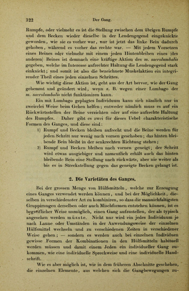 Rumpfe, oder vielmehr es ist die Stellung zwischen dem übrigen Rumpfe und dem Becken wieder dieselbe in der Lendengegend eingeknickte geworden, wie sie es vorher war, nur ist jetzt das linke Bein dadurch gehoben, während es vorher das rechte war. — Mit jedem Vorsetzen eines Beines oder vielmehr mit einem jeden Hintenbleiben eines (des anderen) Beines ist demnach eine kräftige Aktion des m. sacrolumbalis gegeben, welche im Interesse aufrechter Haltung die Lendengegend stark einknickt; und somit ist also die bezeichnete Muskelaktion ein integri- render Theil eines jeden einzelnen Schrittes. Wie wichtig diese Aktion ist, geht aus der Art hervor, wie der Gang gehemmt und geändert wird, wenn z. B. wegen einer Lumbago der m. sacrolumbalis nicht funktioniren kann. Ein mit Lumbago geplagtes Individuum kann sich nämlich nur in zweierlei Weise beim Gehen helfen; entweder nämlich muss es auf ein Rückwärtsstellen der Beine verzichten oder auf eine aufrechte Haltung des Rumpfes. Daher gibt es zwei für dieses Uebel charakteristische Formen des Ganges, und diese sind: 1) Rumpf und Becken bleiben aufrecht und die Beine werden für jeden Schritt nur wenig nach vornen geschoben; das hinten blei- bende Bein bleibt in der senkrechten Richtung stehen; 2) Rumpf und Becken bleiben nach vornen geneigt ; der Schritt wird etwas ausgiebiger und namentlich erhält auch das hinten bleibende Bein eine Stellung nach rückwärts, aber nie weiter als bis es in Streckstellung gegen das geneigte Becken gelangt ist. 2. Die Varietäten des Ganges. Bei der grossen Menge von Hülfsmitteln, welche zur Erzeugung eines Ganges verwendet werden können, und bei der Möglichkeit, die- selben in verschiedenster Art zu kombiniren, so dass die mannichfaltigsten Gruppirungen derselben oder auch Mischformen entstehen können, ist es begreiflicher Weise unmöglich, einen Gang aufzustellen, der als typisch angesehen werden müsste. Nicht nur wird ein jedes Individuum je nach Laune oder Umständen in der Anwendungsweise der einzelnen Hülfsmittel wechseln und zu verschiedenen Zeiten in verschiedener Weise gehen ; — sondern es werden auch bei einzelnen Individuen gewisse Formen der Kombinationen in den Hülfsmitteln habituell werden müssen und damit einem Jeden ein individueller Gang zu- kommen, wie eine individuelle Sprechweise und eine individuelle Hand- » schrift. Wie es aber möglich ist, wie in dem früheren Abschnitte geschehen, die einzelnen Elemente, aus welchen sich die Gangbewegungen zu-