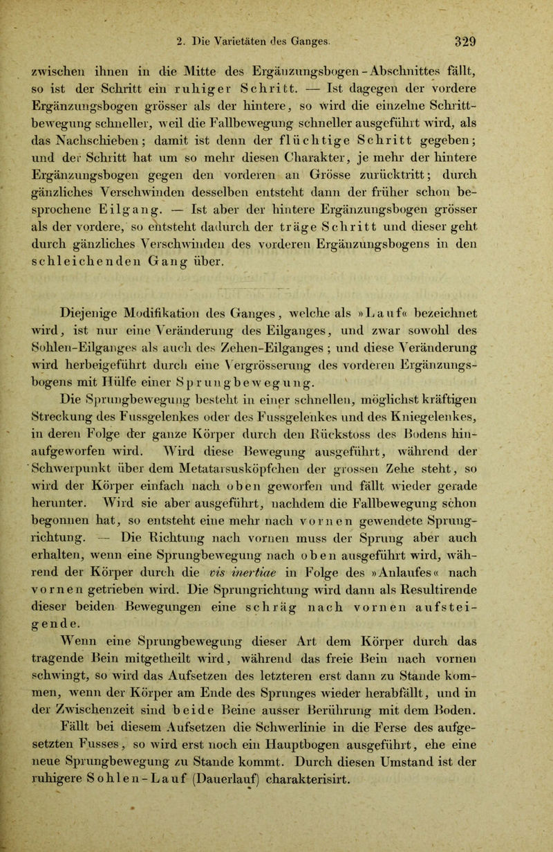 zwischen ihnen in die Mitte des Ergänzungsbogen- Abschnittes fällt, so ist der Schritt ein ruhiger Schritt. — Ist dagegen der vordere Ergänznngsbogen grösser als der hintere, so wird die einzelne Schritt- bewegung schneller, weil die Fallbewegung schneller ausgeführt wird, als das Nachschieben; damit ist denn der flüchtige Schritt gegeben; und der Schritt hat um so mehr diesen Charakter, je mehr der hintere Ergänzungsbogen gegen den vorderen an Grösse zurücktritt; durch gänzliches Verschwinden desselben entsteht dann der früher schon be- sprochene Eilgang. — Ist aber der hintere Ergänzungsbogen grösser als der vordere, so entsteht dadurch der träge Schritt und dieser geht durch gänzliches Verschwinden des vorderen Ergänzungsbogens in den schleichenden Gang über. Diejenige Modifikation des Ganges, welche als »Lauf« bezeichnet wird, ist nur eine Veränderung des Eilganges, und zwar sowohl des Sohlen-Eilganges als auch des Zehen-Eilganges ; und diese Veränderung wird herbeigeführt durch eine Vergrösserung des vorderen Ergänzungs- bogens mit Hülfe einer Sprungbewegung. Die Sprungbewegung besteht in einer schnellen, möglichst kräftigen Streckung des Fussgelenkes oder des Fussgelenkes und des Kniegelenkes, in deren Folge der ganze Körper durch den Kückstoss des Bodens hin- aufgeworfen wird. Wird diese Bewegung ausgeführt, während der Schwerpunkt über dem Metatarsusköpfchen der grossen Zehe steht, so wird der Körper einfach nach oben geworfen und fällt wieder gerade herunter. Wird sie aber ausgeführt, nachdem die Fallbewegung schon begonnen hat, so entsteht eine mehr nach vornen gewendete Sprung- richtung. — Die Dichtung nach vornen muss der Sprung aber auch erhalten, wenn eine Sprungbewegung nach oben ausgeführt wird, wäh- rend der Körper durch die vis inertiae in Folge des »Anlaufes« nach vornen getrieben wird. Die Sprungrichtung wird dann als Resultirende dieser beiden Bewegungen eine schräg nach vornen aufstei- gende. Wenn eine Sprungbewegung dieser Art dem Körper durch das tragende Bein mitgetlieilt wird, während das freie Bein nach vornen schwingt, so wird das Aufsetzen des letzteren erst dann zu Stande kom- men, wenn der Körper am Ende des Sprunges wieder herabfällt, und in der Zwischenzeit sind beide Beine ausser Berührung mit dem Boden. Fällt hei diesem Aufsetzen die Schwerlinie in die Ferse des aufge- setzten Fusses, so wird erst noch ein Hauptbogen ausgeführt, ehe eine neue Sprungbewegung zu Stande kommt. Durch diesen Umstand ist der ruhigere Sohlen-Lauf (Dauerlauf) charakterisirt.