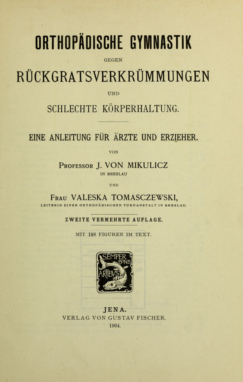 ORTHOPÄDISCHE GYMNASTIK GEGEN RÜCKGRATSVERKRÜMMUNGEN UND SCHLECHTE KÖRPERHALTUNG. EINE ANLEITUNG FÜR ÄRZTE UND ERZIEHER. VON Professor J. VON MIKULICZ IN BRESLAU UND Frau VALESKA TOMASCZEWSKI, LEITERIN EINER ORTHOPÄDISCHEN TURNANSTALT IN BRESLAU. ZWEITE VERMEHRTE AUFLAGE. MIT 108 FIGUREN IM TEXT. JENA. VERLAG VON GUSTAV FISCHER. 1904.