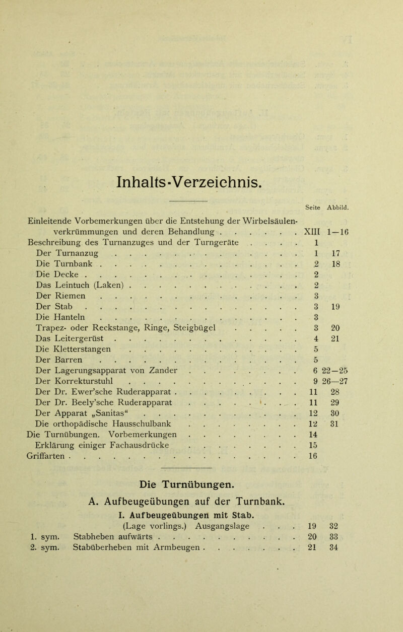 Inhalts -V erzeichnis Seite Abbild. Einleitende Vorbemerkungen über die Entstehung der Wirbelsäulen- verkrümmungen und deren Behandlung XIII 1 — 16 Beschreibung des Turnanzuges und der Turngeräte .... 1 Der Turnanzug 1 17 Die Turnbank 2 18 Die Decke 2 Das Leintuch (Laken) 2 Der Riemen 3 Der Stab 3 19 Die Hanteln 3 Trapez- oder Reckstange, Ringe, Steigbügel 3 20 Das Leitergerüst 4 21 Die Kletterstangen 5 Der Barren 5 Der Lagerungsapparat von Zander 6 22—25 Der Korrekturstuhl 9 26—27 Der Dr. Ewer’sche Ruderapparat 11 28 Der Dr. Beely’sche Ruderapparat . . 11 29 Der Apparat „Sanitas“ 12 30 Die orthopädische Hausschulbank 12 31 Die Turnübungen. Vorbemerkungen 14 Erklärung einiger Fachausdrücke 15 Griffarten 16 Die Turnübungen. A. Aufbeugeübungen auf der Turnbank. I. Aufbeugeübungen mit Stab. (Lage vorlings.) Ausgangslage . . . 19 32 1. sym. Stabheben aufwärts 20 33 2. sym. Stabüberheben mit Armbeugen 21 34